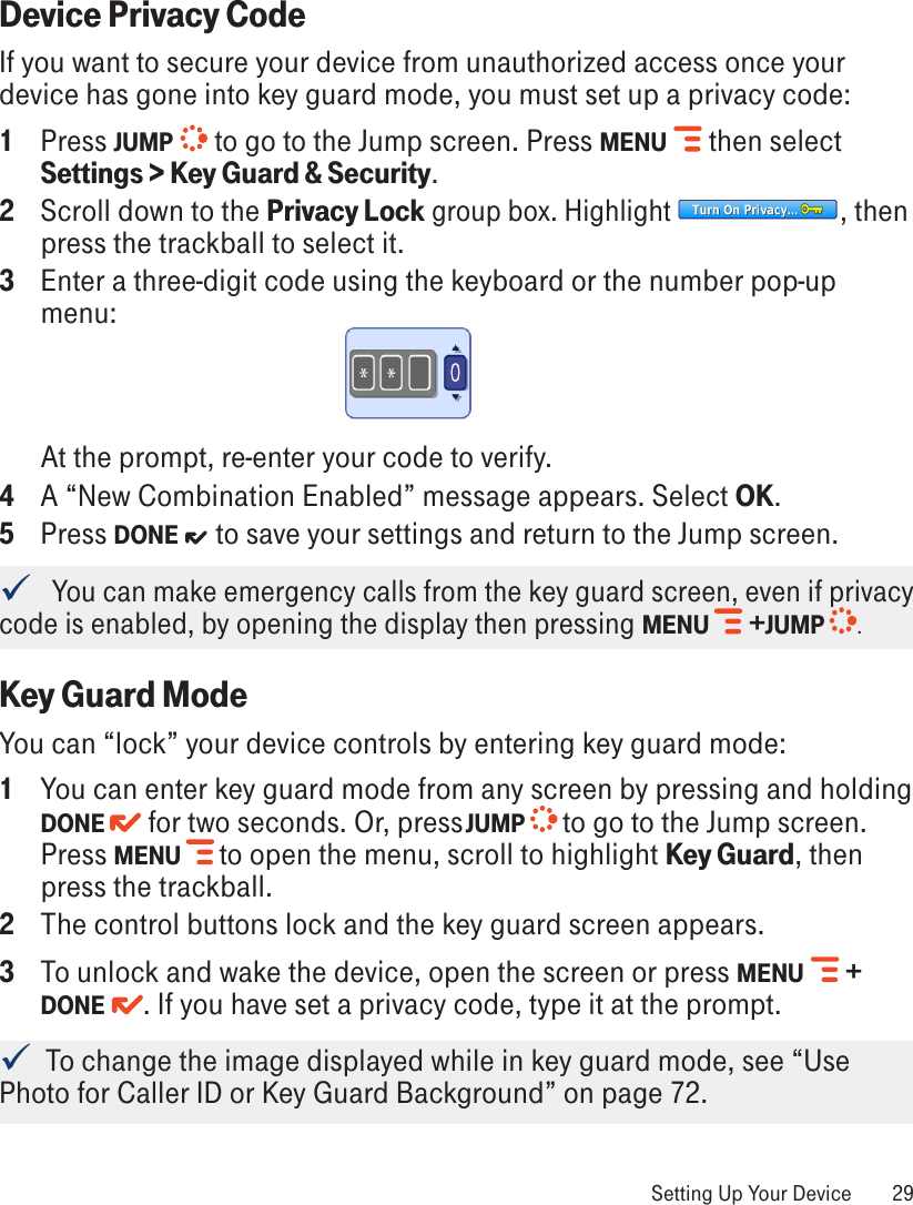 Device Privacy CodeIf you want to secure your device from unauthorized access once your device has gone into key guard mode, you must set up a privacy code:1  Press JUMP   to go to the Jump screen. Press MENU   then select Settings &gt; Key Guard &amp; Security.2  Scroll down to the Privacy Lock group box. Highlight  , then press the trackball to select it.3  Enter a three-digit code using the keyboard or the number pop-up menu:At the prompt, re-enter your code to verify. 4  A “New Combination Enabled” message appears. Select OK.5  Press DONE   to save your settings and return to the Jump screen.   You can make emergency calls from the key guard screen, even if privacy code is enabled, by opening the display then pressing MENU  +JUMP  .Key Guard ModeYou can “lock” your device controls by entering key guard mode: 1  You can enter key guard mode from any screen by pressing and holding DONE  for two seconds. Or, press JUMP   to go to the Jump screen. Press MENU   to open the menu, scroll to highlight Key Guard, then press the trackball. 2  The control buttons lock and the key guard screen appears.3  To unlock and wake the device, open the screen or press MENU   + DONE  . If you have set a privacy code, type it at the prompt.   To change the image displayed while in key guard mode, see “Use Photo for Caller ID or Key Guard Background” on page 72. Setting Up Your Device  29