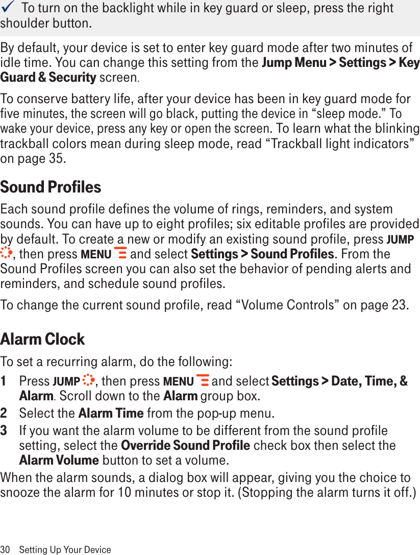   To turn on the backlight while in key guard or sleep, press the right shoulder button.By default, your device is set to enter key guard mode after two minutes of idle time. You can change this setting from the Jump Menu &gt; Settings &gt; Key Guard &amp; Security screen.To conserve battery life, after your device has been in key guard mode for five minutes, the screen will go black, putting the device in “sleep mode.” To wake your device, press any key or open the screen. To learn what the blinking trackball colors mean during sleep mode, read “Trackball light indicators” on page 35.Sound ProfilesEach sound profile defines the volume of rings, reminders, and system sounds. You can have up to eight profiles; six editable profiles are provided by default. To create a new or modify an existing sound profile, press JUMP , then press MENU  and select Settings &gt; Sound Profiles. From the Sound Profiles screen you can also set the behavior of pending alerts and reminders, and schedule sound profiles.To change the current sound profile, read “Volume Controls” on page 23.Alarm ClockTo set a recurring alarm, do the following:1  Press JUMP  , then press MENU   and select Settings &gt; Date, Time, &amp; Alarm. Scroll down to the Alarm group box. 2  Select the Alarm Time from the pop-up menu. 3  If you want the alarm volume to be different from the sound profile setting, select the Override Sound Profile check box then select the Alarm Volume button to set a volume. When the alarm sounds, a dialog box will appear, giving you the choice to snooze the alarm for 10 minutes or stop it. (Stopping the alarm turns it off.)30  Setting Up Your Device