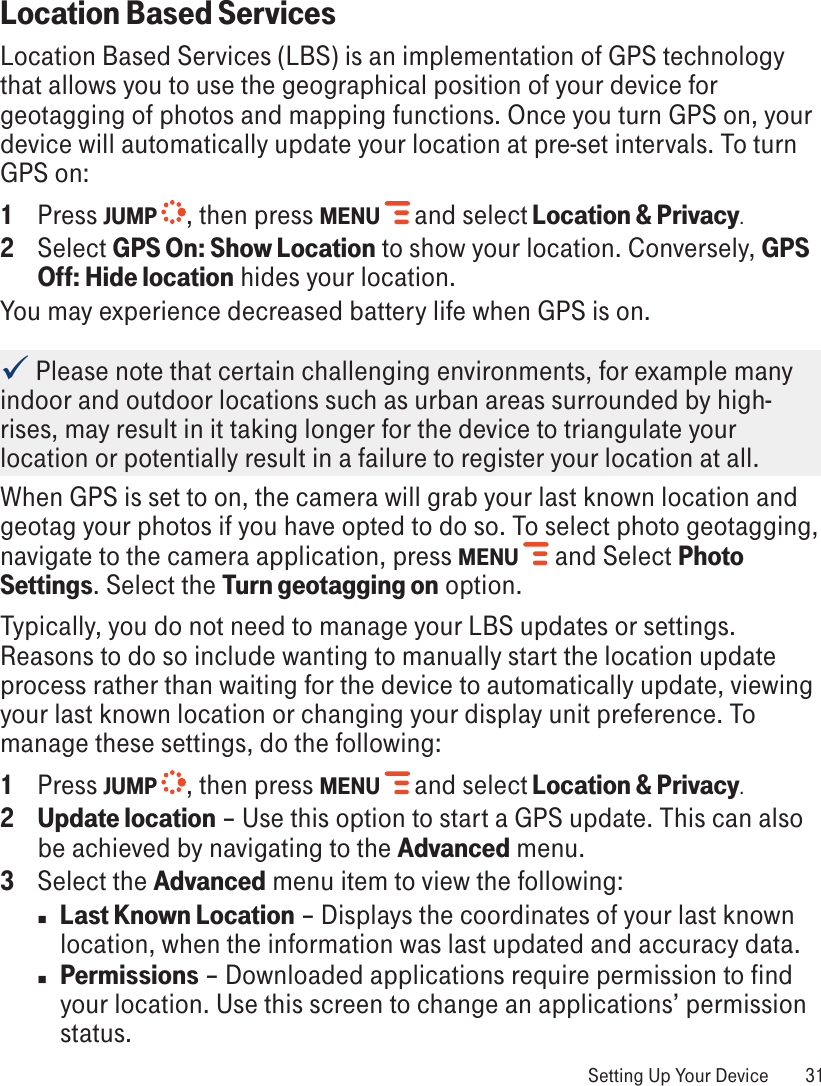 Location Based ServicesLocation Based Services (LBS) is an implementation of GPS technology that allows you to use the geographical position of your device for geotagging of photos and mapping functions. Once you turn GPS on, your device will automatically update your location at pre-set intervals. To turn GPS on:1  Press JUMP  , then press MENU   and select Location &amp; Privacy. 2  Select GPS On: Show Location to show your location. Conversely, GPS Off: Hide location hides your location. You may experience decreased battery life when GPS is on.  Please note that certain challenging environments, for example many indoor and outdoor locations such as urban areas surrounded by high-rises, may result in it taking longer for the device to triangulate your location or potentially result in a failure to register your location at all.When GPS is set to on, the camera will grab your last known location and geotag your photos if you have opted to do so. To select photo geotagging, navigate to the camera application, press MENU  and Select Photo Settings. Select the Turn geotagging on option.Typically, you do not need to manage your LBS updates or settings. Reasons to do so include wanting to manually start the location update process rather than waiting for the device to automatically update, viewing your last known location or changing your display unit preference. To manage these settings, do the following:1  Press JUMP  , then press MENU   and select Location &amp; Privacy. 2 Update location – Use this option to start a GPS update. This can also be achieved by navigating to the Advanced menu.3  Select the Advanced menu item to view the following:n  Last Known Location – Displays the coordinates of your last known location, when the information was last updated and accuracy data. n Permissions – Downloaded applications require permission to find your location. Use this screen to change an applications’ permission status. Setting Up Your Device  31