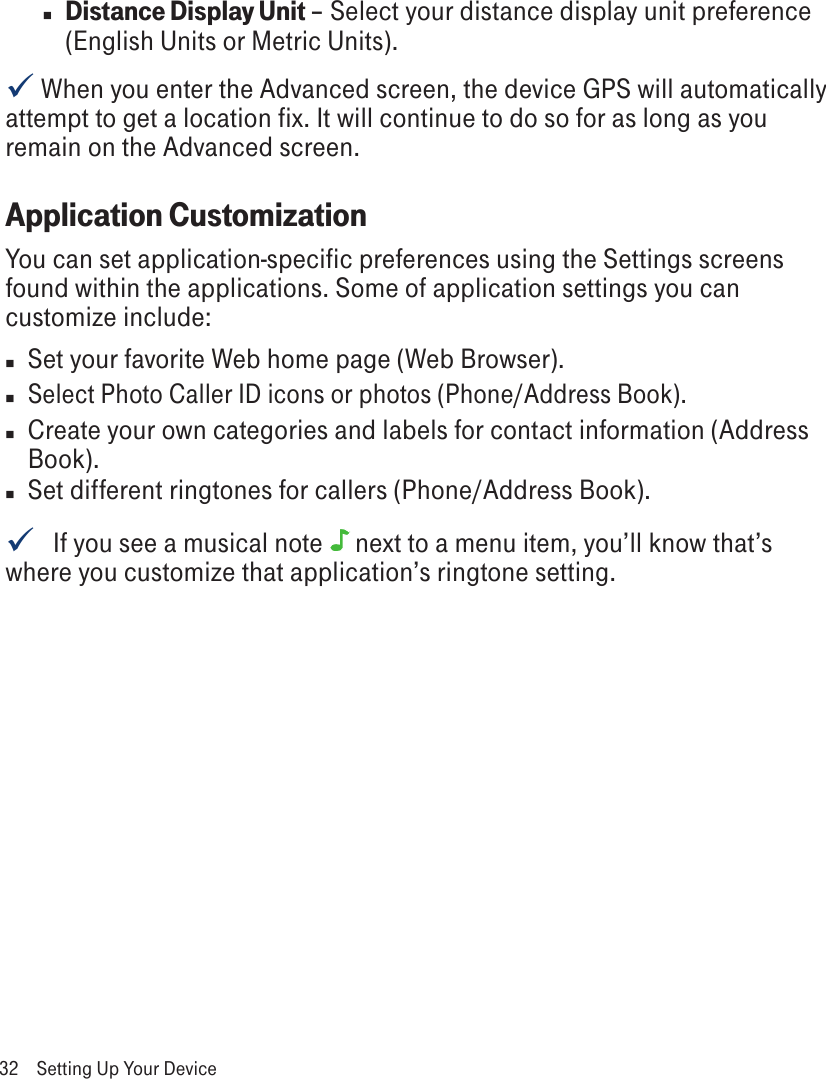 n Distance Display Unit – Select your distance display unit preference (English Units or Metric Units). When you enter the Advanced screen, the device GPS will automatically attempt to get a location fix. It will continue to do so for as long as you remain on the Advanced screen.Application CustomizationYou can set application-specific preferences using the Settings screens found within the applications. Some of application settings you can customize include:n  Set your favorite Web home page (Web Browser).n Select Photo Caller ID icons or photos (Phone/Address Book).n  Create your own categories and labels for contact information (Address Book).n  Set different ringtones for callers (Phone/Address Book).   If you see a musical note  next to a menu item, you’ll know that’s where you customize that application’s ringtone setting.32  Setting Up Your Device