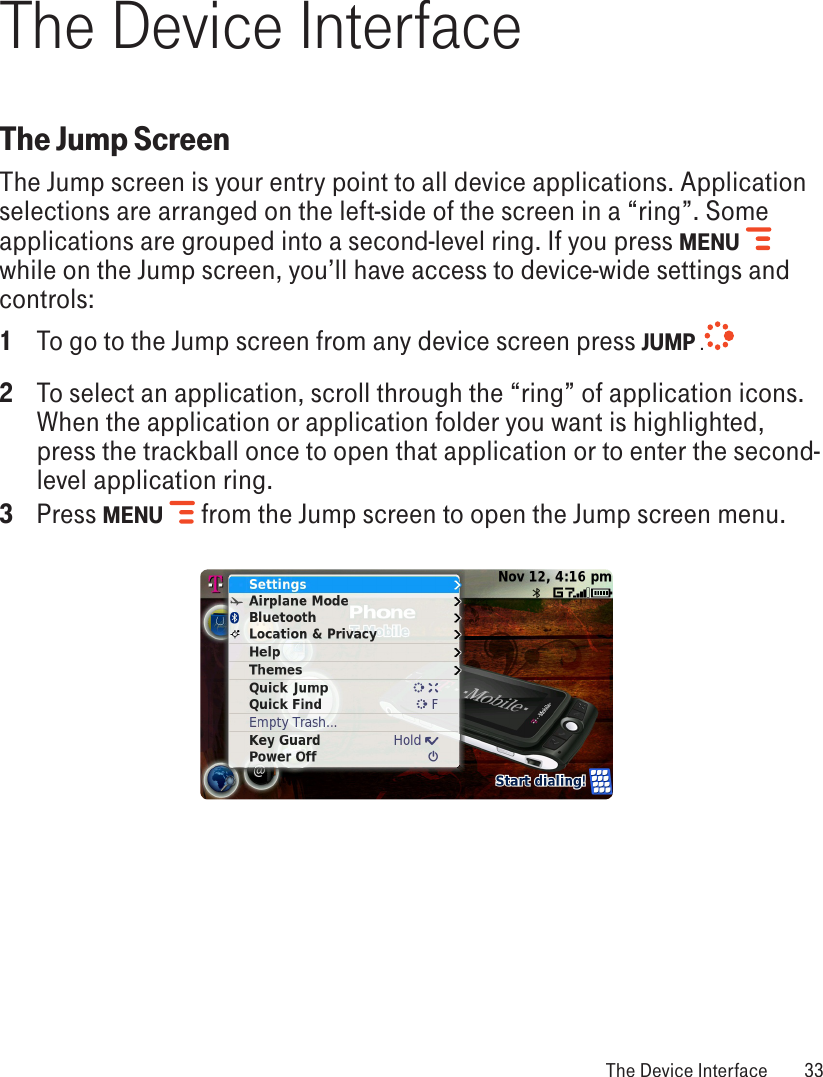 The Device InterfaceThe Jump ScreenThe Jump screen is your entry point to all device applications. Application selections are arranged on the left-side of the screen in a “ring”. Some applications are grouped into a second-level ring. If you press MENU   while on the Jump screen, you’ll have access to device-wide settings and controls:1  To go to the Jump screen from any device screen press JUMP .  2  To select an application, scroll through the “ring” of application icons. When the application or application folder you want is highlighted, press the trackball once to open that application or to enter the second-level application ring.3  Press MENU   from the Jump screen to open the Jump screen menu. The Device Interface  33