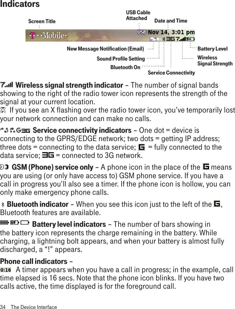 Indicators       Bluetooth OnScreen TitleBattery LevelWireless Signal StrengthDate and TimeService ConnectivityNew Message Notification (Email)Sound Profile Setting  Wireless signal strength indicator – The number of signal bands showing to the right of the radio tower icon represents the strength of the signal at your current location.  If you see an X flashing over the radio tower icon, you’ve temporarily lost your network connection and can make no calls.  Service connectivity indicators – One dot = device is connecting to the GPRS/EDGE network; two dots = getting IP address; three dots = connecting to the data service;   = fully connected to the data service;   = connected to 3G network.  GSM (Phone) service only – A phone icon in the place of the  means you are using (or only have access to) GSM phone service. If you have a call in progress you’ll also see a timer. If the phone icon is hollow, you can only make emergency phone calls.    Bluetooth indicator – When you see this icon just to the left of the     , Bluetooth features are available.                        Battery level indicators – The number of bars showing in the battery icon represents the charge remaining in the battery. While charging, a lightning bolt appears, and when your battery is almost fully discharged, a “!” appears. Phone call indicators –    A timer appears when you have a call in progress; in the example, call time elapsed is 16 secs. Note that the phone icon blinks. If you have two calls active, the time displayed is for the foreground call.34  The Device InterfaceUSB Cable Attached