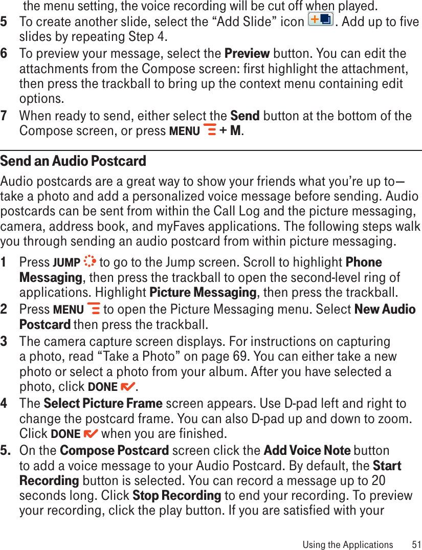 the menu setting, the voice recording will be cut off when played.5  To create another slide, select the “Add Slide” icon  . Add up to five slides by repeating Step 4.6  To preview your message, select the Preview button. You can edit the attachments from the Compose screen: first highlight the attachment, then press the trackball to bring up the context menu containing edit options.7  When ready to send, either select the Send button at the bottom of the Compose screen, or press MENU   + M.Send an Audio PostcardAudio postcards are a great way to show your friends what you’re up to—take a photo and add a personalized voice message before sending. Audio postcards can be sent from within the Call Log and the picture messaging, camera, address book, and myFaves applications. The following steps walk you through sending an audio postcard from within picture messaging.1  Press JUMP   to go to the Jump screen. Scroll to highlight Phone Messaging, then press the trackball to open the second-level ring of applications. Highlight Picture Messaging, then press the trackball.2  Press MENU   to open the Picture Messaging menu. Select New Audio Postcard then press the trackball.3  The camera capture screen displays. For instructions on capturing a photo, read “Take a Photo” on page 69. You can either take a new photo or select a photo from your album. After you have selected a photo, click DONE  .4  The Select Picture Frame screen appears. Use D-pad left and right to change the postcard frame. You can also D-pad up and down to zoom. Click DONE   when you are finished.5.  On the Compose Postcard screen click the Add Voice Note button to add a voice message to your Audio Postcard. By default, the Start Recording button is selected. You can record a message up to 20 seconds long. Click Stop Recording to end your recording. To preview your recording, click the play button. If you are satisfied with your  Using the Applications  51