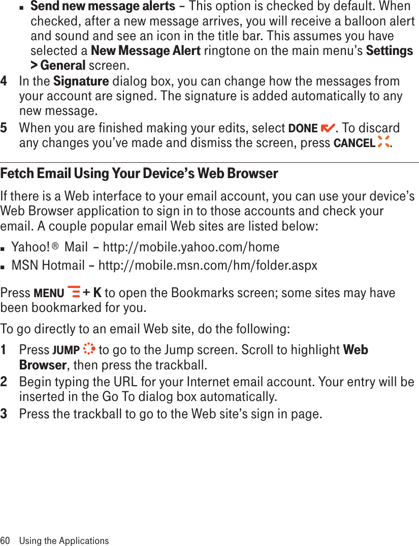 n Send new message alerts – This option is checked by default. When checked, after a new message arrives, you will receive a balloon alert and sound and see an icon in the title bar. This assumes you have selected a New Message Alert ringtone on the main menu’s Settings &gt; General screen.4  In the Signature dialog box, you can change how the messages from your account are signed. The signature is added automatically to any new message.5  When you are finished making your edits, select DONE  . To discard any changes you’ve made and dismiss the screen, press CANCEL  .Fetch Email Using Your Device’s Web BrowserIf there is a Web interface to your email account, you can use your device’s Web Browser application to sign in to those accounts and check your email. A couple popular email Web sites are listed below:n  Yahoo!®  Mail  – http://mobile.yahoo.com/homen  MSN Hotmail – http://mobile.msn.com/hm/folder.aspxPress MENU  + K to open the Bookmarks screen; some sites may have been bookmarked for you. To go directly to an email Web site, do the following:1  Press JUMP   to go to the Jump screen. Scroll to highlight Web Browser, then press the trackball.2  Begin typing the URL for your Internet email account. Your entry will be inserted in the Go To dialog box automatically.3  Press the trackball to go to the Web site’s sign in page.60  Using the Applications