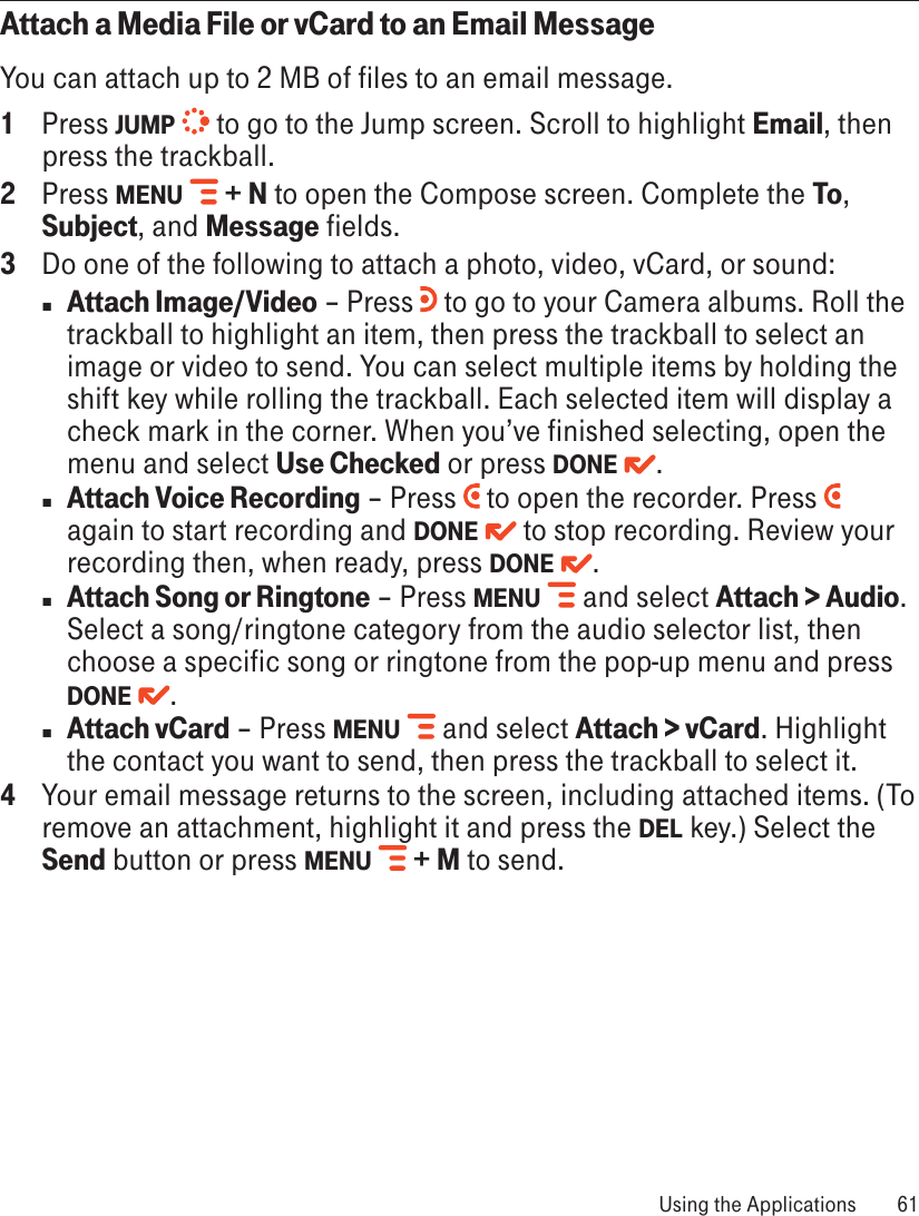 Attach a Media File or vCard to an Email MessageYou can attach up to 2 MB of files to an email message.1  Press JUMP   to go to the Jump screen. Scroll to highlight Email, then press the trackball.2  Press MENU   + N to open the Compose screen. Complete the To, Subject, and Message fields.3  Do one of the following to attach a photo, video, vCard, or sound:n Attach Image/Video – Press   to go to your Camera albums. Roll the trackball to highlight an item, then press the trackball to select an image or video to send. You can select multiple items by holding the shift key while rolling the trackball. Each selected item will display a check mark in the corner. When you’ve finished selecting, open the menu and select Use Checked or press DONE  .n Attach Voice Recording – Press   to open the recorder. Press   again to start recording and DONE   to stop recording. Review your recording then, when ready, press DONE  . n Attach Song or Ringtone – Press MENU   and select Attach &gt; Audio. Select a song/ringtone category from the audio selector list, then choose a specific song or ringtone from the pop-up menu and press DONE  .  n Attach vCard – Press MENU   and select Attach &gt; vCard. Highlight the contact you want to send, then press the trackball to select it.4  Your email message returns to the screen, including attached items. (To remove an attachment, highlight it and press the DEL key.) Select the Send button or press MENU   + M to send. Using the Applications  61