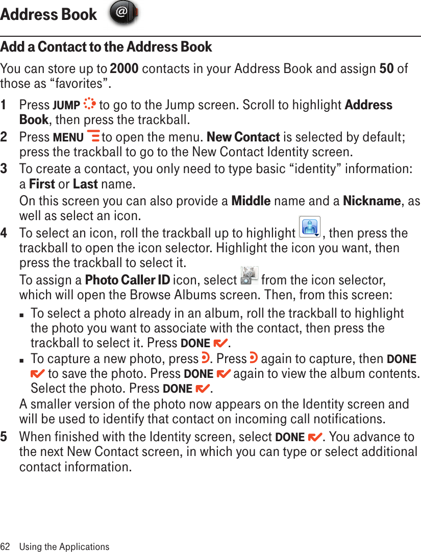 Address Book  Add a Contact to the Address BookYou can store up to 2000 contacts in your Address Book and assign 50 of those as “favorites”.1  Press JUMP   to go to the Jump screen. Scroll to highlight Address Book, then press the trackball.2  Press MENU   to open the menu. New Contact is selected by default; press the trackball to go to the New Contact Identity screen.3  To create a contact, you only need to type basic “identity” information: a First or Last name.   On this screen you can also provide a Middle name and a Nickname, as well as select an icon. 4  To select an icon, roll the trackball up to highlight  , then press the trackball to open the icon selector. Highlight the icon you want, then press the trackball to select it. To assign a Photo Caller ID icon, select  from the icon selector, which will open the Browse Albums screen. Then, from this screen:n  To select a photo already in an album, roll the trackball to highlight the photo you want to associate with the contact, then press the trackball to select it. Press DONE  . n  To capture a new photo, press  . Press   again to capture, then DONE  to save the photo. Press DONE  again to view the album contents. Select the photo. Press DONE  .A smaller version of the photo now appears on the Identity screen and will be used to identify that contact on incoming call notifications.5  When finished with the Identity screen, select DONE  . You advance to the next New Contact screen, in which you can type or select additional contact information.62  Using the Applications