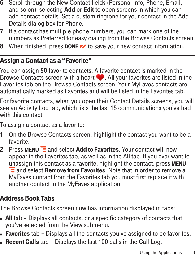 6  Scroll through the New Contact fields (Personal Info, Phone, Email, and so on), selecting Add or Edit to open screens in which you can add contact details. Set a custom ringtone for your contact in the Add Details dialog box for Phone.7  If a contact has multiple phone numbers, you can mark one of the numbers as Preferred for easy dialing from the Browse Contacts screen.8  When finished, press DONE   to save your new contact information.Assign a Contact as a “Favorite”You can assign 50 favorite contacts. A favorite contact is marked in the Browse Contacts screen with a heart  . All your favorites are listed in the Favorites tab on the Browse Contacts screen. Your MyFaves contacts are automatically marked as Favorites and will be listed in the Favorites tab.For favorite contacts, when you open their Contact Details screens, you will see an Activity Log tab, which lists the last 15 communications you’ve had with this contact. To assign a contact as a favorite:1  On the Browse Contacts screen, highlight the contact you want to be a favorite.2  Press MENU   and select Add to Favorites. Your contact will now appear in the Favorites tab, as well as in the All tab. If you ever want to unassign this contact as a favorite, highlight the contact, press MENU  and select Remove from Favorites. Note that in order to remove a MyFaves contact from the Favorites tab you must first replace it with another contact in the MyFaves application.Address Book TabsThe Browse Contacts screen now has information displayed in tabs:n All tab – Displays all contacts, or a specific category of contacts that you’ve selected from the View submenu.n Favorites tab – Displays all the contacts you’ve assigned to be favorites.n Recent Calls tab – Displays the last 100 calls in the Call Log. Using the Applications  63