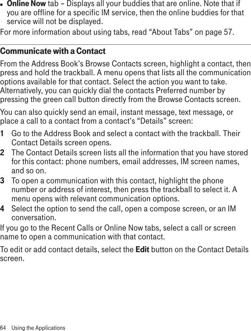 n Online Now tab – Displays all your buddies that are online. Note that if you are offline for a specific IM service, then the online buddies for that service will not be displayed.For more information about using tabs, read “About Tabs” on page 57.Communicate with a ContactFrom the Address Book’s Browse Contacts screen, highlight a contact, then press and hold the trackball. A menu opens that lists all the communication options available for that contact. Select the action you want to take. Alternatively, you can quickly dial the contacts Preferred number by pressing the green call button directly from the Browse Contacts screen.You can also quickly send an email, instant message, text message, or place a call to a contact from a contact’s “Details” screen:1  Go to the Address Book and select a contact with the trackball. Their Contact Details screen opens.2  The Contact Details screen lists all the information that you have stored for this contact: phone numbers, email addresses, IM screen names, and so on.3 To open a communication with this contact, highlight the phone number or address of interest, then press the trackball to select it. A menu opens with relevant communication options.4 Select the option to send the call, open a compose screen, or an IM conversation.If you go to the Recent Calls or Online Now tabs, select a call or screen name to open a communication with that contact.To edit or add contact details, select the Edit button on the Contact Details screen.64  Using the Applications