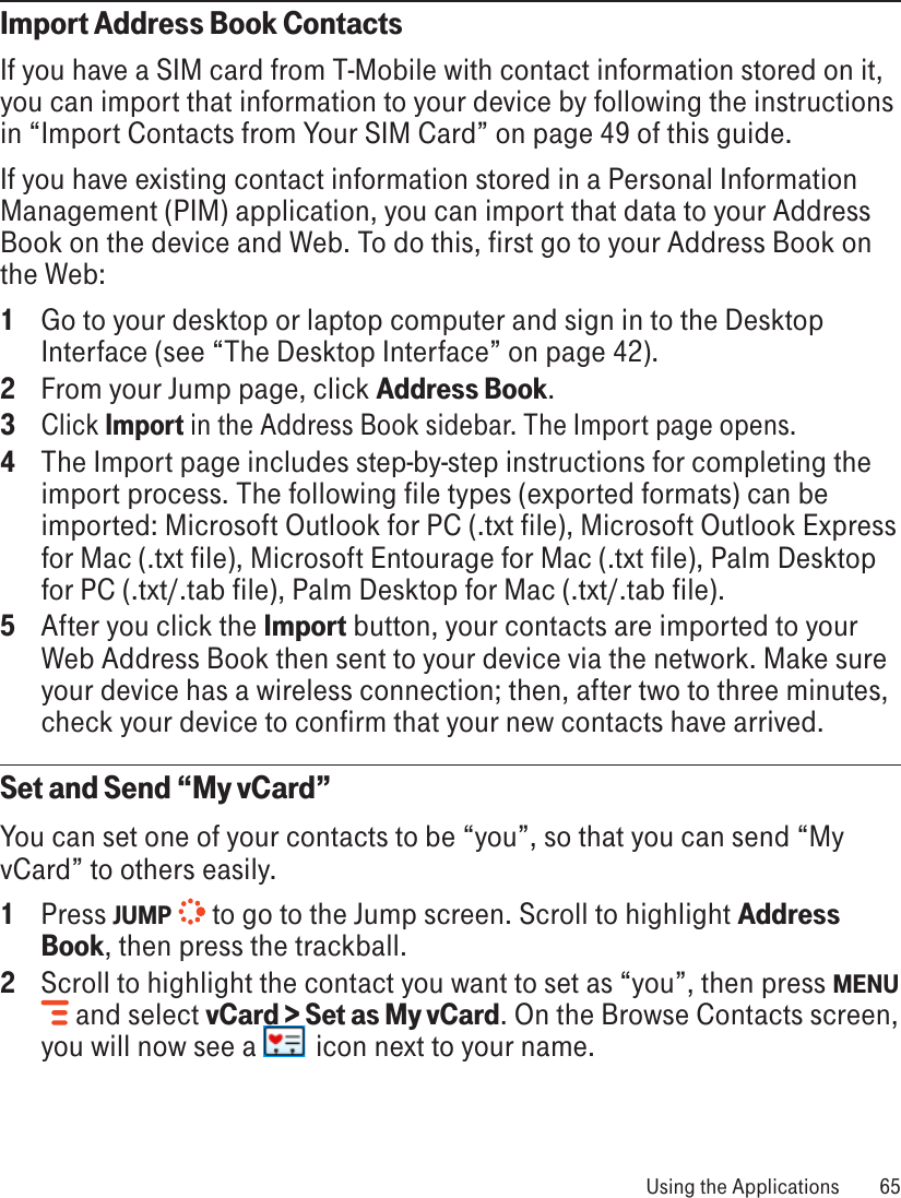 Import Address Book ContactsIf you have a SIM card from T-Mobile with contact information stored on it, you can import that information to your device by following the instructions in “Import Contacts from Your SIM Card” on page 49 of this guide.If you have existing contact information stored in a Personal Information Management (PIM) application, you can import that data to your Address Book on the device and Web. To do this, first go to your Address Book on the Web:1  Go to your desktop or laptop computer and sign in to the Desktop Interface (see “The Desktop Interface” on page 42).2  From your Jump page, click Address Book.3 Click Import in the Address Book sidebar. The Import page opens.4  The Import page includes step-by-step instructions for completing the import process. The following file types (exported formats) can be imported: Microsoft Outlook for PC (.txt file), Microsoft Outlook Express for Mac (.txt file), Microsoft Entourage for Mac (.txt file), Palm Desktop for PC (.txt/.tab file), Palm Desktop for Mac (.txt/.tab file).5  After you click the Import button, your contacts are imported to your Web Address Book then sent to your device via the network. Make sure your device has a wireless connection; then, after two to three minutes, check your device to confirm that your new contacts have arrived.Set and Send “My vCard”You can set one of your contacts to be “you”, so that you can send “My vCard” to others easily.1  Press JUMP   to go to the Jump screen. Scroll to highlight Address Book, then press the trackball.2  Scroll to highlight the contact you want to set as “you”, then press MENU  and select vCard &gt; Set as My vCard. On the Browse Contacts screen, you will now see a   icon next to your name. Using the Applications  65