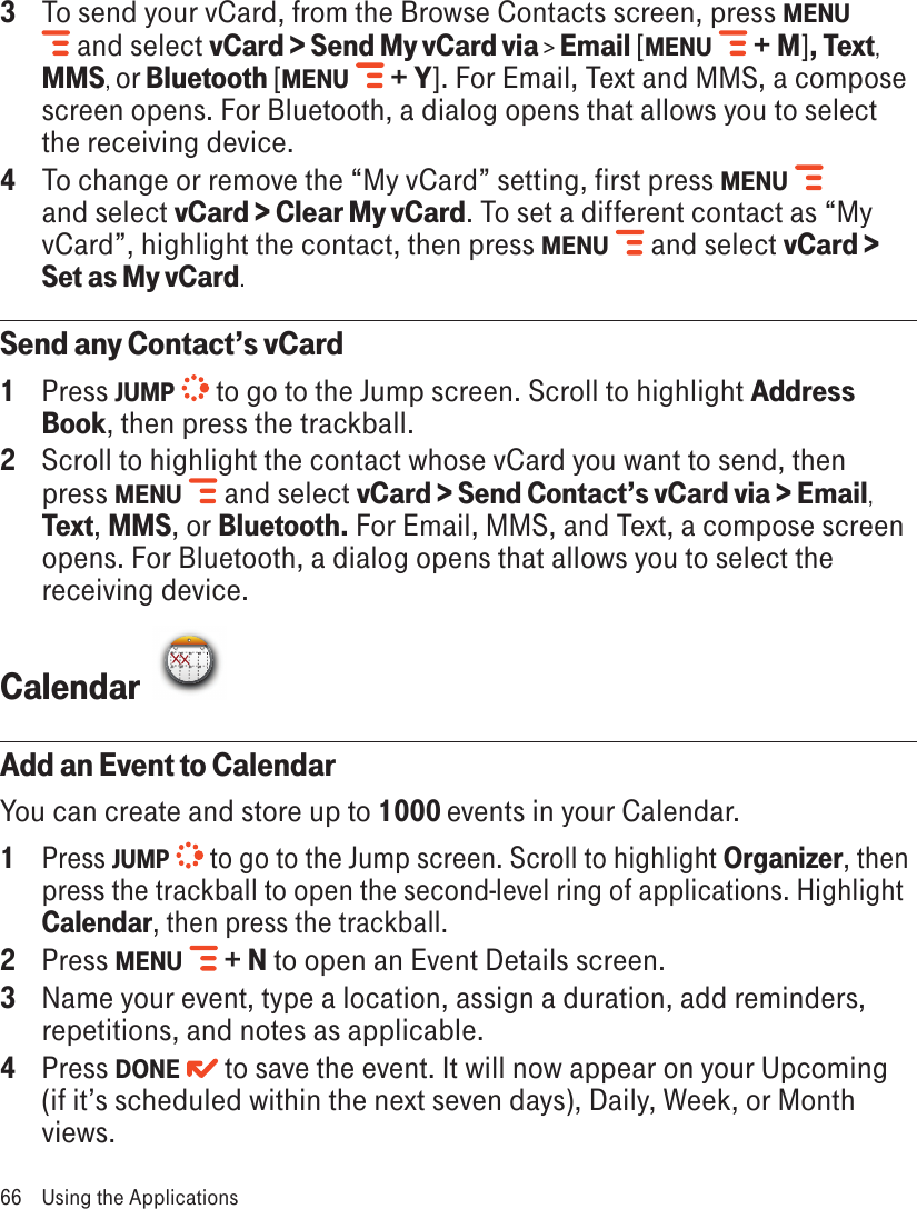 3  To send your vCard, from the Browse Contacts screen, press MENU  and select vCard &gt; Send My vCard via &gt; Email [MENU   + M], Text, MMS, or Bluetooth [MENU   + Y]. For Email, Text and MMS, a compose screen opens. For Bluetooth, a dialog opens that allows you to select the receiving device.4  To change or remove the “My vCard” setting, first press MENU   and select vCard &gt; Clear My vCard. To set a different contact as “My vCard”, highlight the contact, then press MENU   and select vCard &gt; Set as My vCard.Send any Contact’s vCard1  Press JUMP   to go to the Jump screen. Scroll to highlight Address Book, then press the trackball.2  Scroll to highlight the contact whose vCard you want to send, then press MENU   and select vCard &gt; Send Contact’s vCard via &gt; Email, Text, MMS, or Bluetooth. For Email, MMS, and Text, a compose screen opens. For Bluetooth, a dialog opens that allows you to select the receiving device.Calendar  Add an Event to CalendarYou can create and store up to 1000 events in your Calendar. 1 Press JUMP   to go to the Jump screen. Scroll to highlight Organizer, then press the trackball to open the second-level ring of applications. Highlight Calendar, then press the trackball.2  Press MENU   + N to open an Event Details screen.3  Name your event, type a location, assign a duration, add reminders, repetitions, and notes as applicable.4  Press DONE   to save the event. It will now appear on your Upcoming (if it’s scheduled within the next seven days), Daily, Week, or Month views.66  Using the Applications