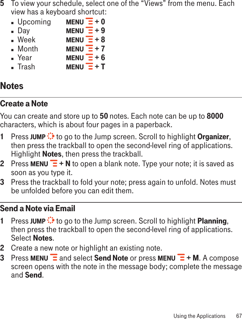 5  To view your schedule, select one of the “Views” from the menu. Each view has a keyboard shortcut:n  Upcoming   MENU   + 0n  Day    MENU   + 9n  Week    MENU   + 8n  Month    MENU   + 7n  Year    MENU   + 6n  Trash     MENU   + TNotes  Create a NoteYou can create and store up to 50 notes. Each note can be up to 8000 characters, which is about four pages in a paperback.1  Press JUMP  to go to the Jump screen. Scroll to highlight Organizer, then press the trackball to open the second-level ring of applications. Highlight Notes, then press the trackball.2  Press MENU   + N to open a blank note. Type your note; it is saved as soon as you type it. 3  Press the trackball to fold your note; press again to unfold. Notes must be unfolded before you can edit them. Send a Note via Email1  Press JUMP  to go to the Jump screen. Scroll to highlight Planning, then press the trackball to open the second-level ring of applications. Select Notes.2  Create a new note or highlight an existing note.3  Press MENU   and select Send Note or press MENU   + M. A compose screen opens with the note in the message body; complete the message and Send. Using the Applications  67