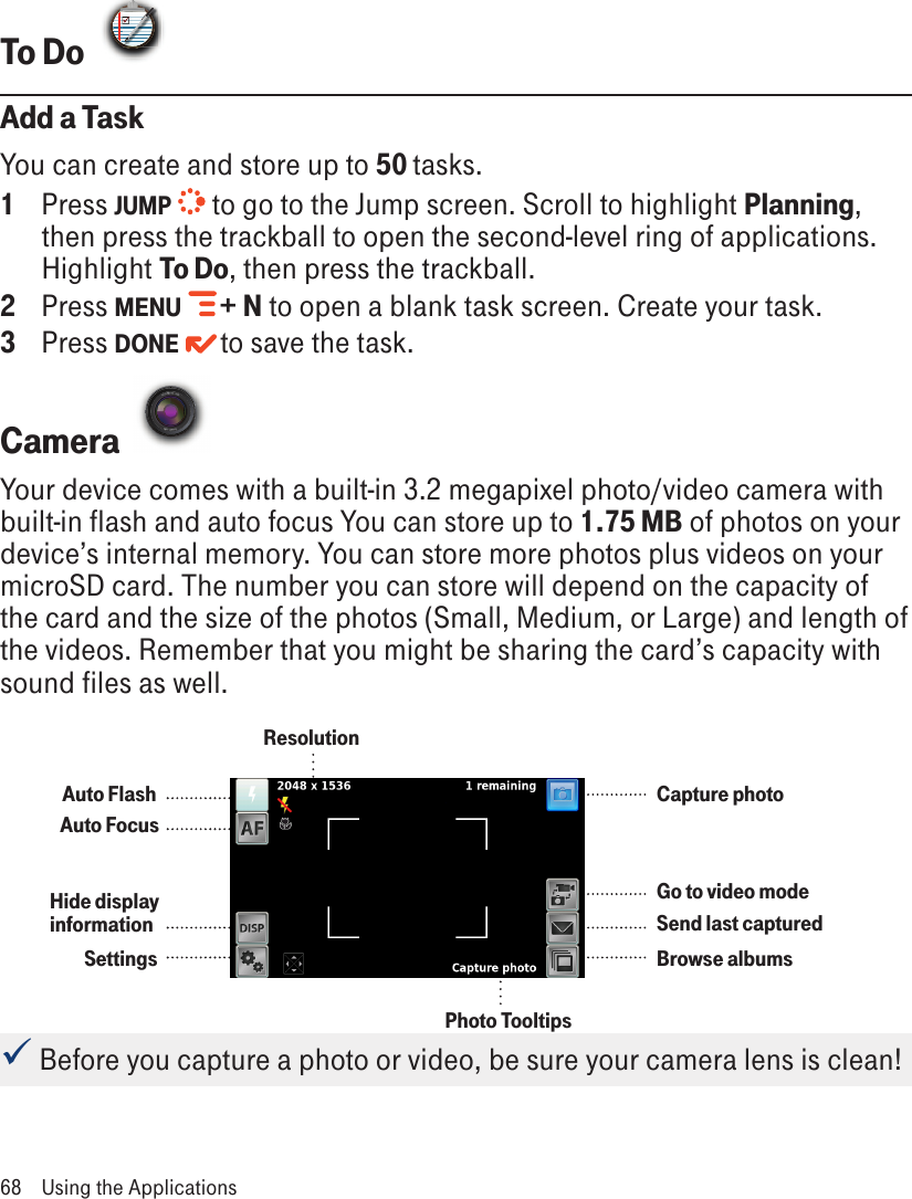 To Do  Add a TaskYou can create and store up to 50 tasks. 1  Press JUMP  to go to the Jump screen. Scroll to highlight Planning, then press the trackball to open the second-level ring of applications. Highlight To Do, then press the trackball.2  Press MENU   + N to open a blank task screen. Create your task.3  Press DONE   to save the task.Camera  Your device comes with a built-in 3.2 megapixel photo/video camera with built-in flash and auto focus You can store up to 1.75 MB of photos on your device’s internal memory. You can store more photos plus videos on your microSD card. The number you can store will depend on the capacity of the card and the size of the photos (Small, Medium, or Large) and length of the videos. Remember that you might be sharing the card’s capacity with sound files as well. Before you capture a photo or video, be sure your camera lens is clean!68  Using the ApplicationsCapture photoGo to video modeSend last capturedBrowse albumsSettingsHide display informationAuto FocusAuto FlashResolutionPhoto Tooltips