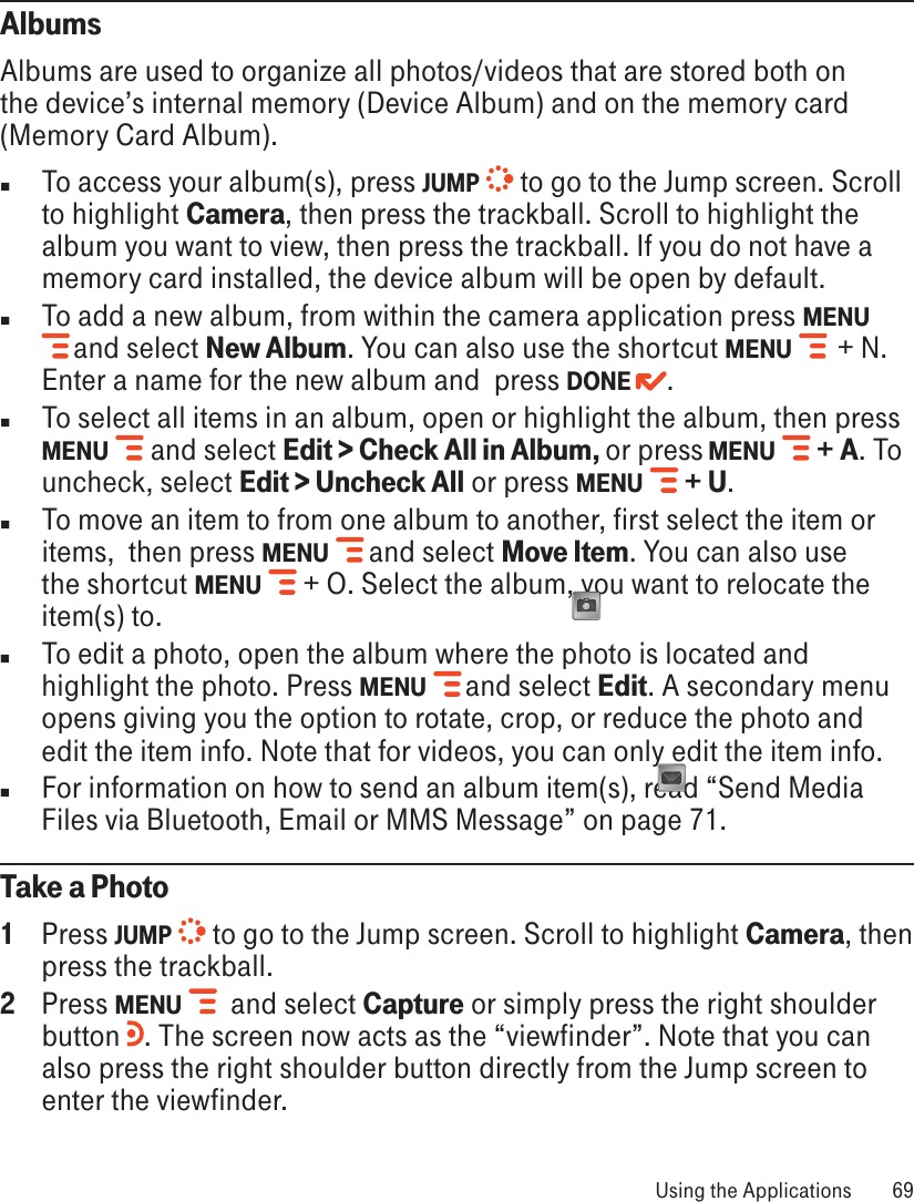 AlbumsAlbums are used to organize all photos/videos that are stored both on the device’s internal memory (Device Album) and on the memory card (Memory Card Album). n  To access your album(s), press JUMP  to go to the Jump screen. Scroll to highlight Camera, then press the trackball. Scroll to highlight the album you want to view, then press the trackball. If you do not have a memory card installed, the device album will be open by default.n  To add a new album, from within the camera application press MENU  and select New Album. You can also use the shortcut MENU    + N. Enter a name for the new album and  press DONE  . n  To select all items in an album, open or highlight the album, then press MENU   and select Edit &gt; Check All in Album, or press MENU   + A. To uncheck, select Edit &gt; Uncheck All or press MENU   + U.n  To move an item to from one album to another, first select the item or items,  then press MENU  and select Move Item. You can also use the shortcut MENU   + O. Select the album, you want to relocate the item(s) to. n  To edit a photo, open the album where the photo is located and highlight the photo. Press MENU   and select Edit. A secondary menu opens giving you the option to rotate, crop, or reduce the photo and edit the item info. Note that for videos, you can only edit the item info.n  For information on how to send an album item(s), read “Send Media Files via Bluetooth, Email or MMS Message” on page 71.Take a Photo1  Press JUMP  to go to the Jump screen. Scroll to highlight Camera, then press the trackball.2  Press MENU    and select Capture or simply press the right shoulder button  . The screen now acts as the “viewfinder”. Note that you can also press the right shoulder button directly from the Jump screen to enter the viewfinder. Using the Applications  69