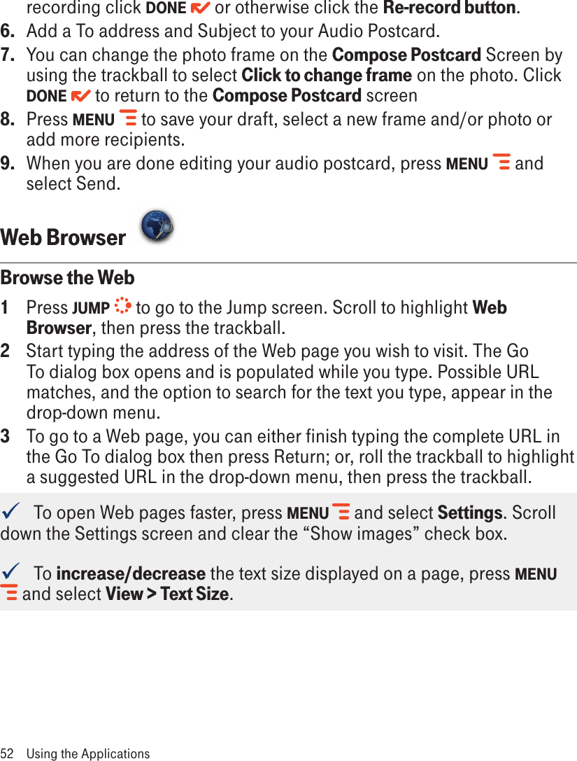 recording click DONE   or otherwise click the Re-record button.6.  Add a To address and Subject to your Audio Postcard. 7.  You can change the photo frame on the Compose Postcard Screen by using the trackball to select Click to change frame on the photo. Click DONE   to return to the Compose Postcard screen 8.  Press MENU   to save your draft, select a new frame and/or photo or add more recipients.9.  When you are done editing your audio postcard, press MENU   and select Send.Web Browser  Browse the Web1  Press JUMP   to go to the Jump screen. Scroll to highlight Web Browser, then press the trackball.2  Start typing the address of the Web page you wish to visit. The Go To dialog box opens and is populated while you type. Possible URL matches, and the option to search for the text you type, appear in the drop-down menu. 3  To go to a Web page, you can either finish typing the complete URL in the Go To dialog box then press Return; or, roll the trackball to highlight a suggested URL in the drop-down menu, then press the trackball.    To open Web pages faster, press MENU   and select Settings. Scroll down the Settings screen and clear the “Show images” check box.   To increase/decrease the text size displayed on a page, press MENU  and select View &gt; Text Size.52  Using the Applications