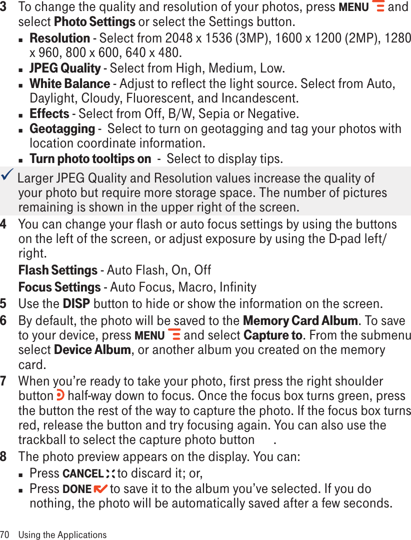 3  To change the quality and resolution of your photos, press MENU   and select Photo Settings or select the Settings button. n Resolution - Select from 2048 x 1536 (3MP), 1600 x 1200 (2MP), 1280 x 960, 800 x 600, 640 x 480. n JPEG Quality - Select from High, Medium, Low.n White Balance - Adjust to reflect the light source. Select from Auto, Daylight, Cloudy, Fluorescent, and Incandescent. n Effects - Select from Off, B/W, Sepia or Negative.n Geotagging -  Select to turn on geotagging and tag your photos with  location coordinate information.n Turn photo tooltips on  -  Select to display tips. Larger JPEG Quality and Resolution values increase the quality of your photo but require more storage space. The number of pictures remaining is shown in the upper right of the screen. 4  You can change your flash or auto focus settings by using the buttons on the left of the screen, or adjust exposure by using the D-pad left/right. Flash Settings - Auto Flash, On, Off Focus Settings - Auto Focus, Macro, Infinity5  Use the DISP button to hide or show the information on the screen.6  By default, the photo will be saved to the Memory Card Album. To save to your device, press MENU   and select Capture to. From the submenu select Device Album, or another album you created on the memory card.7  When you’re ready to take your photo, first press the right shoulder button   half-way down to focus. Once the focus box turns green, press the button the rest of the way to capture the photo. If the focus box turns red, release the button and try focusing again. You can also use the trackball to select the capture photo button      .8  The photo preview appears on the display. You can:n  Press CANCEL   to discard it; or,n  Press DONE   to save it to the album you’ve selected. If you do nothing, the photo will be automatically saved after a few seconds.70  Using the Applications
