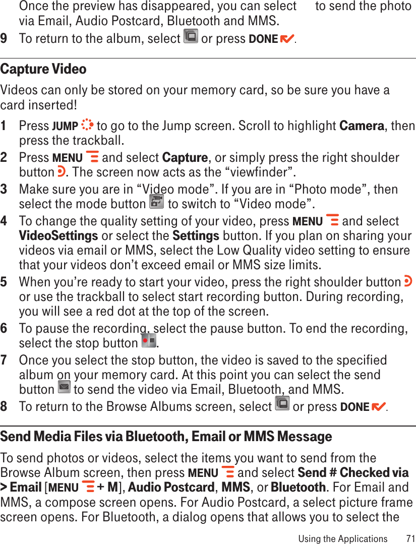 Once the preview has disappeared, you can select      to send the photo via Email, Audio Postcard, Bluetooth and MMS.9  To return to the album, select   or press DONE  .Capture VideoVideos can only be stored on your memory card, so be sure you have a card inserted!1  Press JUMP  to go to the Jump screen. Scroll to highlight Camera, then press the trackball.2  Press MENU   and select Capture, or simply press the right shoulder button  . The screen now acts as the “viewfinder”.3  Make sure you are in “Video mode”. If you are in “Photo mode”, then select the mode button   to switch to “Video mode”.4  To change the quality setting of your video, press MENU   and select VideoSettings or select the Settings button. If you plan on sharing your videos via email or MMS, select the Low Quality video setting to ensure that your videos don’t exceed email or MMS size limits.5  When you’re ready to start your video, press the right shoulder button   or use the trackball to select start recording button. During recording, you will see a red dot at the top of the screen.6  To pause the recording, select the pause button. To end the recording, select the stop button  .7  Once you select the stop button, the video is saved to the specified album on your memory card. At this point you can select the send button   to send the video via Email, Bluetooth, and MMS.8  To return to the Browse Albums screen, select   or press DONE  .Send Media Files via Bluetooth, Email or MMS MessageTo send photos or videos, select the items you want to send from the Browse Album screen, then press MENU   and select Send # Checked via &gt; Email [MENU  + M], Audio Postcard, MMS, or Bluetooth. For Email and MMS, a compose screen opens. For Audio Postcard, a select picture frame screen opens. For Bluetooth, a dialog opens that allows you to select the  Using the Applications  71