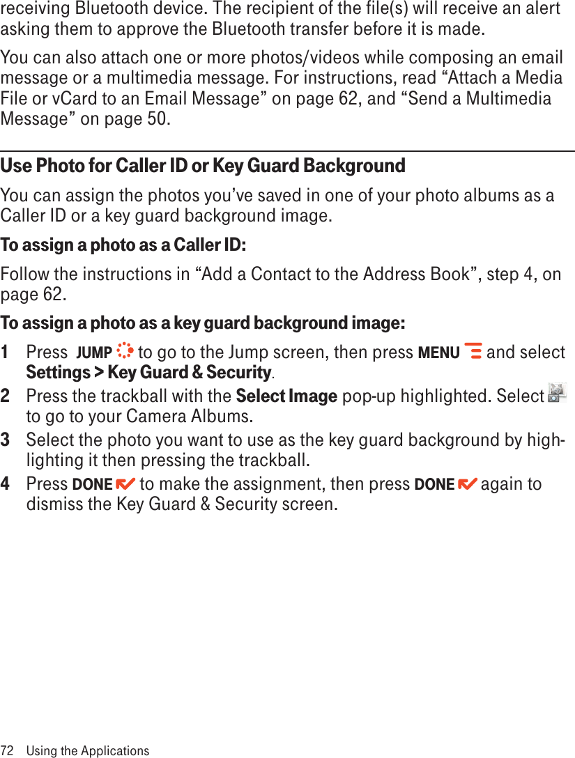 receiving Bluetooth device. The recipient of the file(s) will receive an alert asking them to approve the Bluetooth transfer before it is made.You can also attach one or more photos/videos while composing an email message or a multimedia message. For instructions, read “Attach a Media File or vCard to an Email Message” on page 62, and “Send a Multimedia Message” on page 50.Use Photo for Caller ID or Key Guard BackgroundYou can assign the photos you’ve saved in one of your photo albums as a Caller ID or a key guard background image.To assign a photo as a Caller ID:Follow the instructions in “Add a Contact to the Address Book”, step 4, on page 62.To assign a photo as a key guard background image:1  Press  JUMP  to go to the Jump screen, then press MENU   and select Settings &gt; Key Guard &amp; Security.2  Press the trackball with the Select Image pop-up highlighted. Select   to go to your Camera Albums.3  Select the photo you want to use as the key guard background by high-lighting it then pressing the trackball. 4  Press DONE  to make the assignment, then press DONE   again to dismiss the Key Guard &amp; Security screen.72  Using the Applications