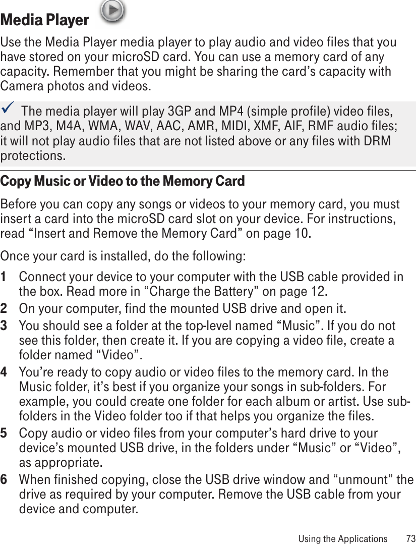 Media Player  Use the Media Player media player to play audio and video files that you have stored on your microSD card. You can use a memory card of any capacity. Remember that you might be sharing the card’s capacity with Camera photos and videos.  The media player will play 3GP and MP4 (simple profile) video files, and MP3, M4A, WMA, WAV, AAC, AMR, MIDI, XMF, AIF, RMF audio files; it will not play audio files that are not listed above or any files with DRM protections. Copy Music or Video to the Memory CardBefore you can copy any songs or videos to your memory card, you must insert a card into the microSD card slot on your device. For instructions, read “Insert and Remove the Memory Card” on page 10. Once your card is installed, do the following:1  Connect your device to your computer with the USB cable provided in the box. Read more in “Charge the Battery” on page 12.2  On your computer, find the mounted USB drive and open it.3  You should see a folder at the top-level named “Music”. If you do not see this folder, then create it. If you are copying a video file, create a folder named “Video”.4  You’re ready to copy audio or video files to the memory card. In the Music folder, it’s best if you organize your songs in sub-folders. For example, you could create one folder for each album or artist. Use sub-folders in the Video folder too if that helps you organize the files.5  Copy audio or video files from your computer’s hard drive to your device’s mounted USB drive, in the folders under “Music” or “Video”, as appropriate.6  When finished copying, close the USB drive window and “unmount” the drive as required by your computer. Remove the USB cable from your device and computer. Using the Applications  73