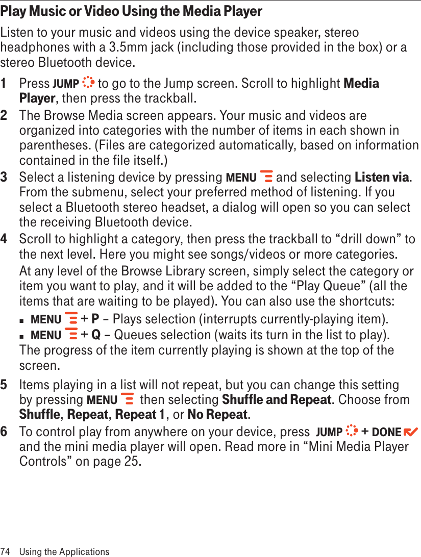 Play Music or Video Using the Media PlayerListen to your music and videos using the device speaker, stereo headphones with a 3.5mm jack (including those provided in the box) or a stereo Bluetooth device. 1  Press JUMP  to go to the Jump screen. Scroll to highlight Media Player, then press the trackball.2  The Browse Media screen appears. Your music and videos are organized into categories with the number of items in each shown in parentheses. (Files are categorized automatically, based on information contained in the file itself.)3  Select a listening device by pressing MENU   and selecting Listen via. From the submenu, select your preferred method of listening. If you select a Bluetooth stereo headset, a dialog will open so you can select the receiving Bluetooth device.4  Scroll to highlight a category, then press the trackball to “drill down” to the next level. Here you might see songs/videos or more categories. At any level of the Browse Library screen, simply select the category or item you want to play, and it will be added to the “Play Queue” (all the items that are waiting to be played). You can also use the shortcuts:n  MENU   + P – Plays selection (interrupts currently-playing item).n MENU   + Q – Queues selection (waits its turn in the list to play).The progress of the item currently playing is shown at the top of the screen.5  Items playing in a list will not repeat, but you can change this setting by pressing MENU    then selecting Shuffle and Repeat. Choose from Shuffle, Repeat, Repeat 1, or No Repeat.6  To control play from anywhere on your device, press  JUMP  + DONE   and the mini media player will open. Read more in “Mini Media Player Controls” on page 25.74  Using the Applications