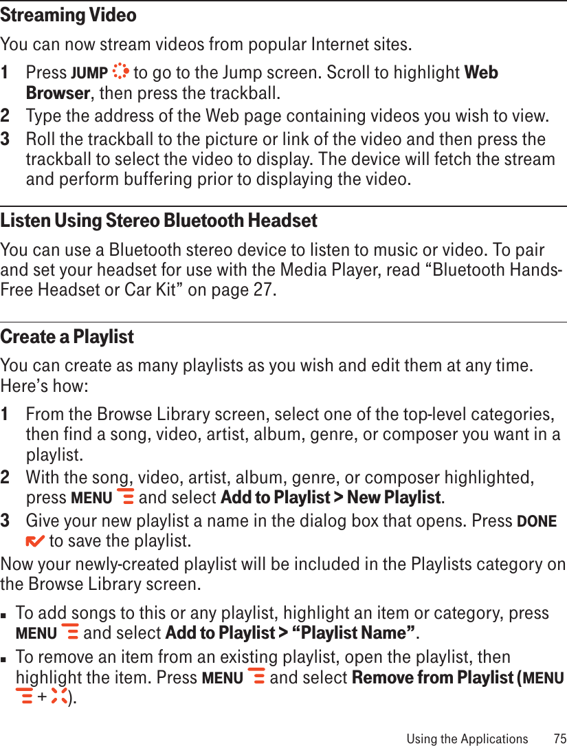 Streaming VideoYou can now stream videos from popular Internet sites. 1  Press JUMP   to go to the Jump screen. Scroll to highlight Web Browser, then press the trackball.2  Type the address of the Web page containing videos you wish to view. 3  Roll the trackball to the picture or link of the video and then press the trackball to select the video to display. The device will fetch the stream and perform buffering prior to displaying the video.Listen Using Stereo Bluetooth HeadsetYou can use a Bluetooth stereo device to listen to music or video. To pair and set your headset for use with the Media Player, read “Bluetooth Hands-Free Headset or Car Kit” on page 27.Create a PlaylistYou can create as many playlists as you wish and edit them at any time. Here’s how:1  From the Browse Library screen, select one of the top-level categories, then find a song, video, artist, album, genre, or composer you want in a playlist. 2  With the song, video, artist, album, genre, or composer highlighted, press MENU   and select Add to Playlist &gt; New Playlist.3  Give your new playlist a name in the dialog box that opens. Press DONE  to save the playlist. Now your newly-created playlist will be included in the Playlists category on the Browse Library screen. n  To add songs to this or any playlist, highlight an item or category, press MENU    and select Add to Playlist &gt; “Playlist Name”.n  To remove an item from an existing playlist, open the playlist, then highlight the item. Press MENU    and select Remove from Playlist (MENU  +  ).  Using the Applications  75