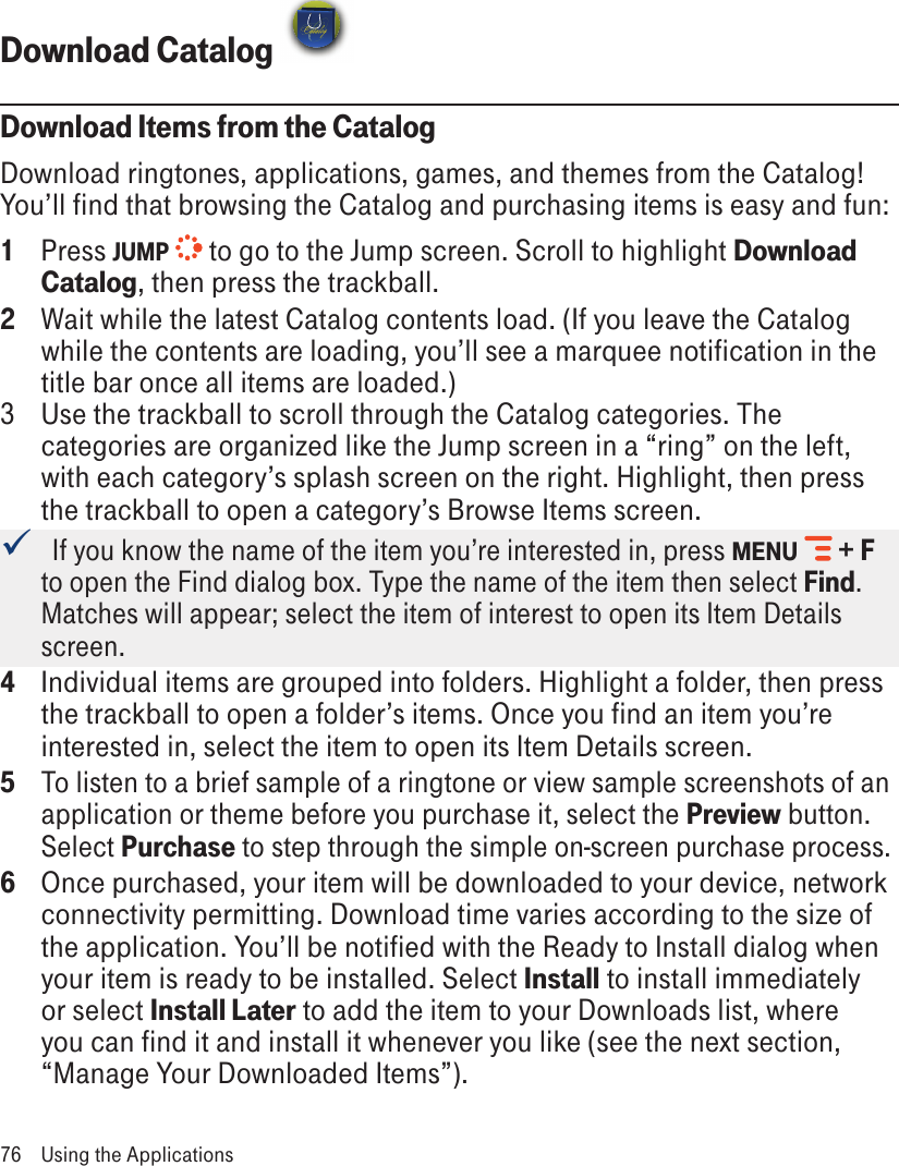 Download Catalog Download Items from the CatalogDownload ringtones, applications, games, and themes from the Catalog! You’ll find that browsing the Catalog and purchasing items is easy and fun:1  Press JUMP  to go to the Jump screen. Scroll to highlight Download Catalog, then press the trackball.2  Wait while the latest Catalog contents load. (If you leave the Catalog while the contents are loading, you’ll see a marquee notification in the title bar once all items are loaded.)3  Use the trackball to scroll through the Catalog categories. The categories are organized like the Jump screen in a “ring” on the left, with each category’s splash screen on the right. Highlight, then press the trackball to open a category’s Browse Items screen.   If you know the name of the item you’re interested in, press MENU  + F to open the Find dialog box. Type the name of the item then select Find. Matches will appear; select the item of interest to open its Item Details screen.4  Individual items are grouped into folders. Highlight a folder, then press the trackball to open a folder’s items. Once you find an item you’re interested in, select the item to open its Item Details screen.5 To listen to a brief sample of a ringtone or view sample screenshots of an application or theme before you purchase it, select the Preview button. Select Purchase to step through the simple on-screen purchase process.6  Once purchased, your item will be downloaded to your device, network connectivity permitting. Download time varies according to the size of the application. You’ll be notified with the Ready to Install dialog when your item is ready to be installed. Select Install to install immediately or select Install Later to add the item to your Downloads list, where you can find it and install it whenever you like (see the next section, “Manage Your Downloaded Items”). 76  Using the Applications