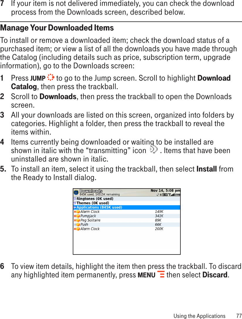 7  If your item is not delivered immediately, you can check the download process from the Downloads screen, described below.Manage Your Downloaded ItemsTo install or remove a downloaded item; check the download status of a purchased item; or view a list of all the downloads you have made through the Catalog (including details such as price, subscription term, upgrade information), go to the Downloads screen:1  Press JUMP  to go to the Jump screen. Scroll to highlight Download Catalog, then press the trackball.2  Scroll to Downloads, then press the trackball to open the Downloads screen.3  All your downloads are listed on this screen, organized into folders by categories. Highlight a folder, then press the trackball to reveal the items within. 4  Items currently being downloaded or waiting to be installed are shown in italic with the “transmitting” icon    . Items that have been uninstalled are shown in italic.5.  To install an item, select it using the trackball, then select Install from the Ready to Install dialog. 6 To view item details, highlight the item then press the trackball. To discard any highlighted item permanently, press MENU  then select Discard. Using the Applications  77