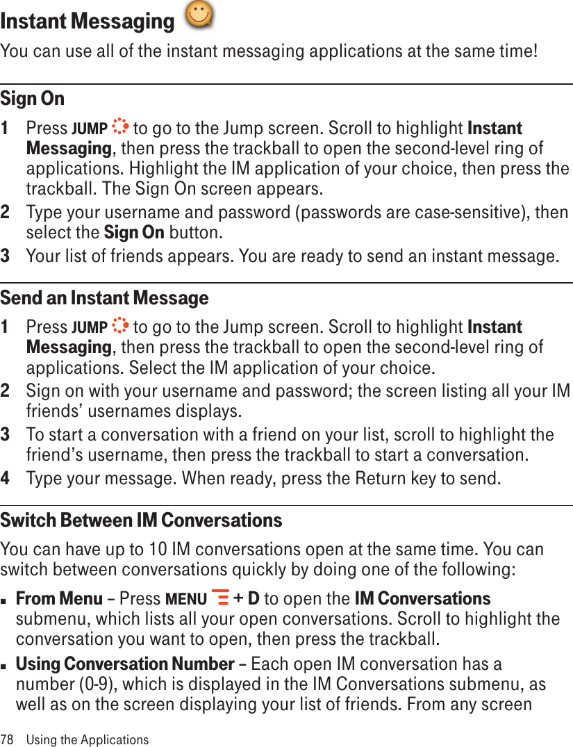 Instant Messaging You can use all of the instant messaging applications at the same time!Sign On1  Press JUMP  to go to the Jump screen. Scroll to highlight Instant Messaging, then press the trackball to open the second-level ring of applications. Highlight the IM application of your choice, then press the trackball. The Sign On screen appears.2  Type your username and password (passwords are case-sensitive), then select the Sign On button.3  Your list of friends appears. You are ready to send an instant message.Send an Instant Message1  Press JUMP  to go to the Jump screen. Scroll to highlight Instant Messaging, then press the trackball to open the second-level ring of applications. Select the IM application of your choice.2  Sign on with your username and password; the screen listing all your IM friends’ usernames displays.3  To start a conversation with a friend on your list, scroll to highlight the friend’s username, then press the trackball to start a conversation.4  Type your message. When ready, press the Return key to send.Switch Between IM ConversationsYou can have up to 10 IM conversations open at the same time. You can switch between conversations quickly by doing one of the following:n From Menu – Press MENU   + D to open the IM Conversations submenu, which lists all your open conversations. Scroll to highlight the conversation you want to open, then press the trackball.n Using Conversation Number – Each open IM conversation has a number (0-9), which is displayed in the IM Conversations submenu, as well as on the screen displaying your list of friends. From any screen 78  Using the Applications