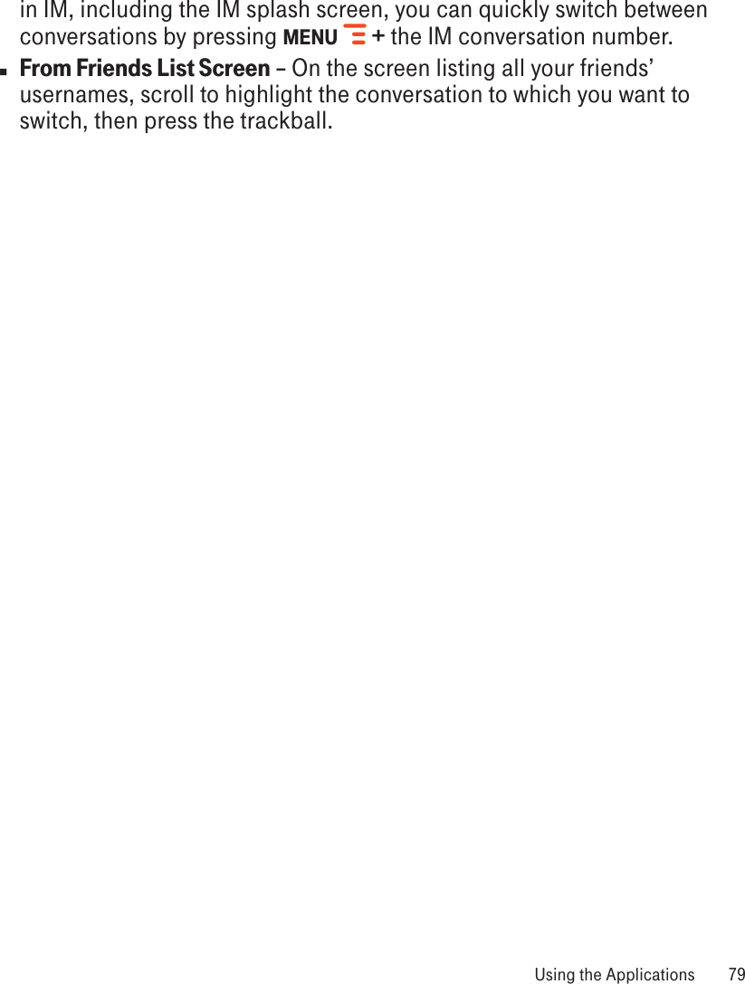 in IM, including the IM splash screen, you can quickly switch between conversations by pressing MENU   + the IM conversation number.n From Friends List Screen – On the screen listing all your friends’ usernames, scroll to highlight the conversation to which you want to switch, then press the trackball. Using the Applications  79