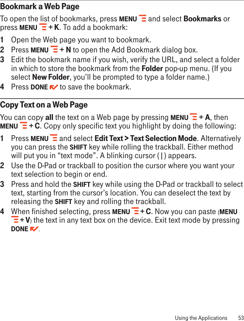 Bookmark a Web PageTo open the list of bookmarks, press MENU   and select Bookmarks or press MENU   + K. To add a bookmark:1  Open the Web page you want to bookmark.2  Press MENU   + N to open the Add Bookmark dialog box.3  Edit the bookmark name if you wish, verify the URL, and select a folder in which to store the bookmark from the Folder pop-up menu. (If you select New Folder, you’ll be prompted to type a folder name.)4  Press DONE   to save the bookmark.Copy Text on a Web PageYou can copy all the text on a Web page by pressing MENU   + A, then MENU   + C. Copy only specific text you highlight by doing the following:1  Press MENU  and select Edit Text &gt; Text Selection Mode. Alternatively you can press the SHIFT key while rolling the trackball. Either method will put you in “text mode”. A blinking cursor (|) appears.2 Use the D-Pad or trackball to position the cursor where you want your text selection to begin or end.3 Press and hold the SHIFT key while using the D-Pad or trackball to select text, starting from the cursor’s location. You can deselect the text by releasing the SHIFT key and rolling the trackball.4 When finished selecting, press MENU   + C. Now you can paste (MENU  + V) the text in any text box on the device. Exit text mode by pressing DONE . Using the Applications  53