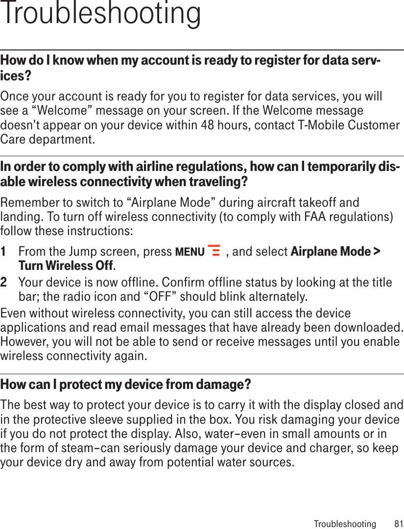 TroubleshootingHow do I know when my account is ready to register for data serv-ices?Once your account is ready for you to register for data services, you will see a “Welcome” message on your screen. If the Welcome message doesn’t appear on your device within 48 hours, contact T-Mobile Customer Care department.In order to comply with airline regulations, how can I temporarily dis-able wireless connectivity when traveling?Remember to switch to “Airplane Mode” during aircraft takeoff and landing. To turn off wireless connectivity (to comply with FAA regulations) follow these instructions:1  From the Jump screen, press MENU   , and select Airplane Mode &gt; Turn Wireless Off.2  Your device is now offline. Confirm offline status by looking at the title bar; the radio icon and “OFF” should blink alternately.Even without wireless connectivity, you can still access the device applications and read email messages that have already been downloaded. However, you will not be able to send or receive messages until you enable wireless connectivity again.How can I protect my device from damage?The best way to protect your device is to carry it with the display closed and in the protective sleeve supplied in the box. You risk damaging your device if you do not protect the display. Also, water–even in small amounts or in the form of steam–can seriously damage your device and charger, so keep your device dry and away from potential water sources. Troubleshooting  81