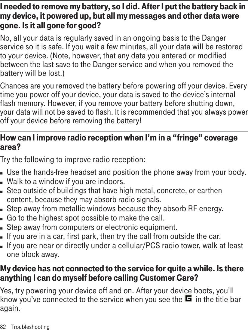 I needed to remove my battery, so I did. After I put the battery back in my device, it powered up, but all my messages and other data were gone. Is it all gone for good?No, all your data is regularly saved in an ongoing basis to the Danger service so it is safe. If you wait a few minutes, all your data will be restored to your device. (Note, however, that any data you entered or modified between the last save to the Danger service and when you removed the battery will be lost.)Chances are you removed the battery before powering off your device. Every time you power off your device, your data is saved to the device’s internal flash memory. However, if you remove your battery before shutting down, your data will not be saved to flash. It is recommended that you always power off your device before removing the battery!How can I improve radio reception when I’m in a “fringe” coverage area?Try the following to improve radio reception:n  Use the hands-free headset and position the phone away from your body.n  Walk to a window if you are indoors.n Step outside of buildings that have high metal, concrete, or earthen content, because they may absorb radio signals.n  Step away from metallic windows because they absorb RF energy.n  Go to the highest spot possible to make the call.n  Step away from computers or electronic equipment.n  If you are in a car, first park, then try the call from outside the car.n  If you are near or directly under a cellular/PCS radio tower, walk at least one block away.My device has not connected to the service for quite a while. Is there anything I can do myself before calling Customer Care?Yes, try powering your device off and on. After your device boots, you’ll know you’ve connected to the service when you see the   in the title bar again.82  Troubleshooting