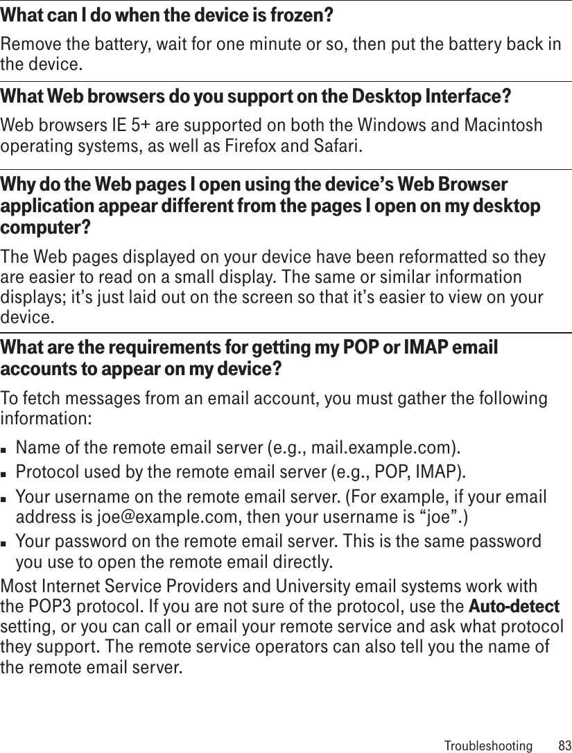 What can I do when the device is frozen?Remove the battery, wait for one minute or so, then put the battery back in the device.What Web browsers do you support on the Desktop Interface?Web browsers IE 5+ are supported on both the Windows and Macintosh operating systems, as well as Firefox and Safari.Why do the Web pages I open using the device’s Web Browser application appear different from the pages I open on my desktop computer?The Web pages displayed on your device have been reformatted so they are easier to read on a small display. The same or similar information displays; it’s just laid out on the screen so that it’s easier to view on your device.What are the requirements for getting my POP or IMAP email accounts to appear on my device? To fetch messages from an email account, you must gather the following information:n  Name of the remote email server (e.g., mail.example.com).n  Protocol used by the remote email server (e.g., POP, IMAP).n  Your username on the remote email server. (For example, if your email address is joe@example.com, then your username is “joe”.)n  Your password on the remote email server. This is the same password you use to open the remote email directly.Most Internet Service Providers and University email systems work with the POP3 protocol. If you are not sure of the protocol, use the Auto-detect setting, or you can call or email your remote service and ask what protocol they support. The remote service operators can also tell you the name of the remote email server. Troubleshooting  83