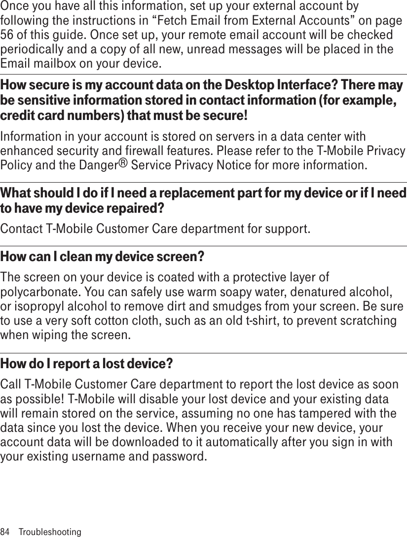 Once you have all this information, set up your external account by following the instructions in “Fetch Email from External Accounts” on page 56 of this guide. Once set up, your remote email account will be checked periodically and a copy of all new, unread messages will be placed in the Email mailbox on your device.How secure is my account data on the Desktop Interface? There may be sensitive information stored in contact information (for example, credit card numbers) that must be secure!Information in your account is stored on servers in a data center with enhanced security and firewall features. Please refer to the T-Mobile Privacy Policy and the Danger® Service Privacy Notice for more information.What should I do if I need a replacement part for my device or if I need to have my device repaired? Contact T-Mobile Customer Care department for support.How can I clean my device screen?The screen on your device is coated with a protective layer of polycarbonate. You can safely use warm soapy water, denatured alcohol, or isopropyl alcohol to remove dirt and smudges from your screen. Be sure to use a very soft cotton cloth, such as an old t-shirt, to prevent scratching when wiping the screen.How do I report a lost device?Call T-Mobile Customer Care department to report the lost device as soon as possible! T-Mobile will disable your lost device and your existing data will remain stored on the service, assuming no one has tampered with the data since you lost the device. When you receive your new device, your account data will be downloaded to it automatically after you sign in with your existing username and password.84  Troubleshooting