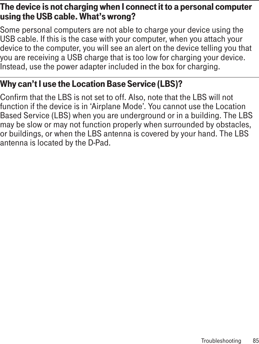 The device is not charging when I connect it to a personal computer using the USB cable. What’s wrong?Some personal computers are not able to charge your device using the USB cable. If this is the case with your computer, when you attach your device to the computer, you will see an alert on the device telling you that you are receiving a USB charge that is too low for charging your device. Instead, use the power adapter included in the box for charging. Why can’t I use the Location Base Service (LBS)?Confirm that the LBS is not set to off. Also, note that the LBS will not function if the device is in ‘Airplane Mode’. You cannot use the Location Based Service (LBS) when you are underground or in a building. The LBS may be slow or may not function properly when surrounded by obstacles, or buildings, or when the LBS antenna is covered by your hand. The LBS antenna is located by the D-Pad.  Troubleshooting  85