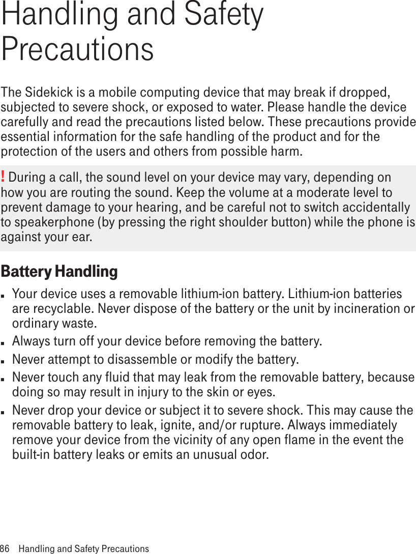 Handling and Safety PrecautionsThe Sidekick is a mobile computing device that may break if dropped, subjected to severe shock, or exposed to water. Please handle the device carefully and read the precautions listed below. These precautions provide essential information for the safe handling of the product and for the protection of the users and others from possible harm.! During a call, the sound level on your device may vary, depending on how you are routing the sound. Keep the volume at a moderate level to prevent damage to your hearing, and be careful not to switch accidentally to speakerphone (by pressing the right shoulder button) while the phone is against your ear.Battery Handlingn  Your device uses a removable lithium-ion battery. Lithium-ion batteries are recyclable. Never dispose of the battery or the unit by incineration or ordinary waste. n  Always turn off your device before removing the battery.n  Never attempt to disassemble or modify the battery. n  Never touch any fluid that may leak from the removable battery, because doing so may result in injury to the skin or eyes.n  Never drop your device or subject it to severe shock. This may cause the removable battery to leak, ignite, and/or rupture. Always immediately remove your device from the vicinity of any open flame in the event the built-in battery leaks or emits an unusual odor. 86  Handling and Safety Precautions