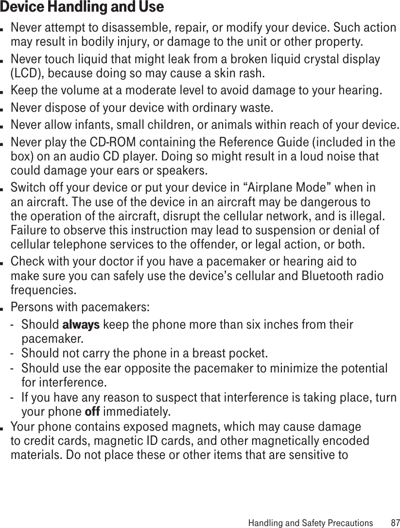 Device Handling and Usen  Never attempt to disassemble, repair, or modify your device. Such action may result in bodily injury, or damage to the unit or other property.n  Never touch liquid that might leak from a broken liquid crystal display (LCD), because doing so may cause a skin rash.n  Keep the volume at a moderate level to avoid damage to your hearing.n  Never dispose of your device with ordinary waste. n Never allow infants, small children, or animals within reach of your device.n  Never play the CD-ROM containing the Reference Guide (included in the box) on an audio CD player. Doing so might result in a loud noise that could damage your ears or speakers.n  Switch off your device or put your device in “Airplane Mode” when in an aircraft. The use of the device in an aircraft may be dangerous to the operation of the aircraft, disrupt the cellular network, and is illegal. Failure to observe this instruction may lead to suspension or denial of cellular telephone services to the offender, or legal action, or both.n  Check with your doctor if you have a pacemaker or hearing aid to make sure you can safely use the device’s cellular and Bluetooth radio frequencies.n  Persons with pacemakers:-  Should always keep the phone more than six inches from their pacemaker.-  Should not carry the phone in a breast pocket.-  Should use the ear opposite the pacemaker to minimize the potential for interference.-  If you have any reason to suspect that interference is taking place, turn your phone off immediately.n  Your phone contains exposed magnets, which may cause damage to credit cards, magnetic ID cards, and other magnetically encoded materials. Do not place these or other items that are sensitive to  Handling and Safety Precautions  87