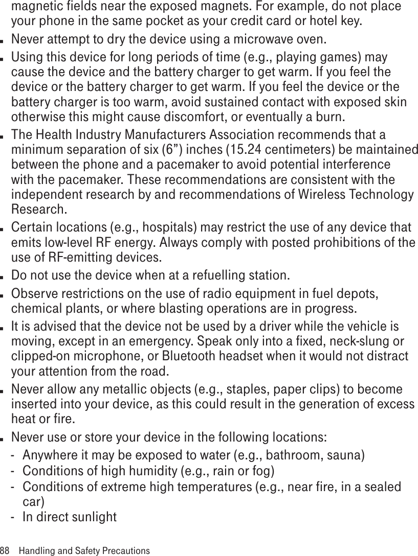 magnetic fields near the exposed magnets. For example, do not place your phone in the same pocket as your credit card or hotel key.n  Never attempt to dry the device using a microwave oven.n  Using this device for long periods of time (e.g., playing games) may cause the device and the battery charger to get warm. If you feel the device or the battery charger to get warm. If you feel the device or the battery charger is too warm, avoid sustained contact with exposed skin otherwise this might cause discomfort, or eventually a burn.n  The Health Industry Manufacturers Association recommends that a minimum separation of six (6”) inches (15.24 centimeters) be maintained between the phone and a pacemaker to avoid potential interference with the pacemaker. These recommendations are consistent with the independent research by and recommendations of Wireless Technology Research.n  Certain locations (e.g., hospitals) may restrict the use of any device that emits low-level RF energy. Always comply with posted prohibitions of the use of RF-emitting devices.n  Do not use the device when at a refuelling station.n  Observe restrictions on the use of radio equipment in fuel depots, chemical plants, or where blasting operations are in progress.n It is advised that the device not be used by a driver while the vehicle is moving, except in an emergency. Speak only into a fixed, neck-slung or clipped-on microphone, or Bluetooth headset when it would not distract your attention from the road.n  Never allow any metallic objects (e.g., staples, paper clips) to become inserted into your device, as this could result in the generation of excess heat or fire. n  Never use or store your device in the following locations: -  Anywhere it may be exposed to water (e.g., bathroom, sauna)-  Conditions of high humidity (e.g., rain or fog)- Conditions of extreme high temperatures (e.g., near fire, in a sealed car)-  In direct sunlight88  Handling and Safety Precautions