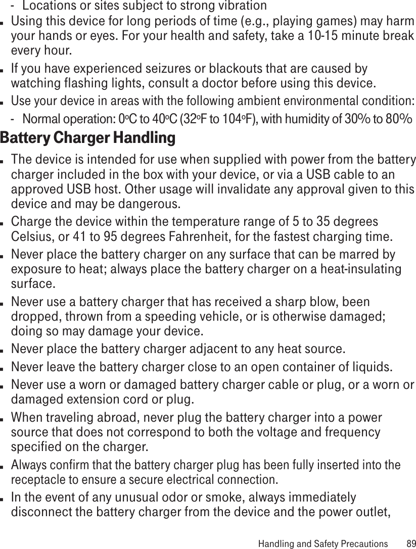 -  Locations or sites subject to strong vibrationn  Using this device for long periods of time (e.g., playing games) may harm your hands or eyes. For your health and safety, take a 10-15 minute break every hour. n  If you have experienced seizures or blackouts that are caused by watching flashing lights, consult a doctor before using this device.n Use your device in areas with the following ambient environmental condition:-  Normal operation: 0ºC to 40ºC (32ºF to 104ºF), with humidity of 30% to 80%Battery Charger Handlingn  The device is intended for use when supplied with power from the battery charger included in the box with your device, or via a USB cable to an approved USB host. Other usage will invalidate any approval given to this device and may be dangerous. n  Charge the device within the temperature range of 5 to 35 degrees Celsius, or 41 to 95 degrees Fahrenheit, for the fastest charging time.n  Never place the battery charger on any surface that can be marred by exposure to heat; always place the battery charger on a heat-insulating surface. n  Never use a battery charger that has received a sharp blow, been dropped, thrown from a speeding vehicle, or is otherwise damaged; doing so may damage your device.n  Never place the battery charger adjacent to any heat source.n  Never leave the battery charger close to an open container of liquids.n  Never use a worn or damaged battery charger cable or plug, or a worn or damaged extension cord or plug.n  When traveling abroad, never plug the battery charger into a power source that does not correspond to both the voltage and frequency specified on the charger.n Always confirm that the battery charger plug has been fully inserted into the receptacle to ensure a secure electrical connection.n  In the event of any unusual odor or smoke, always immediately disconnect the battery charger from the device and the power outlet,  Handling and Safety Precautions  89