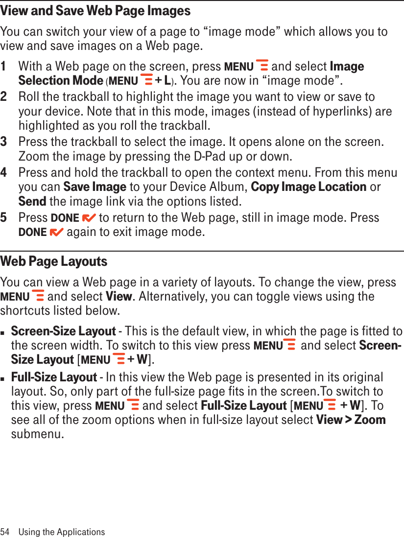 View and Save Web Page ImagesYou can switch your view of a page to “image mode” which allows you to view and save images on a Web page.1  With a Web page on the screen, press MENU  and select Image Selection Mode (MENU   + L). You are now in “image mode”.2  Roll the trackball to highlight the image you want to view or save to your device. Note that in this mode, images (instead of hyperlinks) are highlighted as you roll the trackball.3  Press the trackball to select the image. It opens alone on the screen. Zoom the image by pressing the D-Pad up or down.4  Press and hold the trackball to open the context menu. From this menu you can Save Image to your Device Album, Copy Image Location or Send the image link via the options listed.5  Press DONE   to return to the Web page, still in image mode. Press DONE   again to exit image mode.Web Page LayoutsYou can view a Web page in a variety of layouts. To change the view, press MENU  and select View. Alternatively, you can toggle views using the shortcuts listed below. nScreen-Size Layout - This is the default view, in which the page is fitted to the screen width. To switch to this view press MENU   and select Screen-Size Layout [MENU  + W]. nFull-Size Layout - In this view the Web page is presented in its original layout. So, only part of the full-size page fits in the screen.To switch to this view, press MENU  and select Full-Size Layout [MENU   + W]. To see all of the zoom options when in full-size layout select View &gt; Zoom submenu.54  Using the Applications