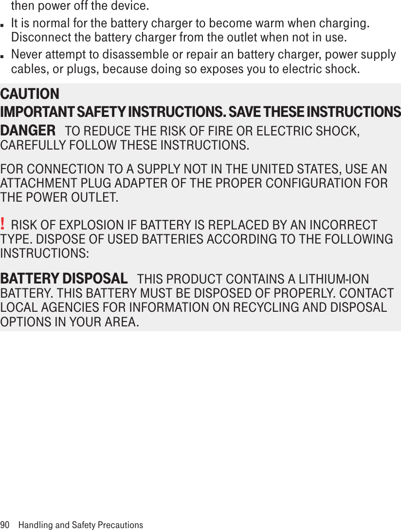 then power off the device.n  It is normal for the battery charger to become warm when charging. Disconnect the battery charger from the outlet when not in use.n  Never attempt to disassemble or repair an battery charger, power supply cables, or plugs, because doing so exposes you to electric shock.CAUTION IMPORTANT SAFETY INSTRUCTIONS. SAVE THESE INSTRUCTIONS DANGER   TO REDUCE THE RISK OF FIRE OR ELECTRIC SHOCK, CAREFULLY FOLLOW THESE INSTRUCTIONS. FOR CONNECTION TO A SUPPLY NOT IN THE UNITED STATES, USE AN ATTACHMENT PLUG ADAPTER OF THE PROPER CONFIGURATION FOR THE POWER OUTLET.!  RISK OF EXPLOSION IF BATTERY IS REPLACED BY AN INCORRECT TYPE. DISPOSE OF USED BATTERIES ACCORDING TO THE FOLLOWING INSTRUCTIONS:BATTERY DISPOSAL   THIS PRODUCT CONTAINS A LITHIUM-ION BATTERY. THIS BATTERY MUST BE DISPOSED OF PROPERLY. CONTACT LOCAL AGENCIES FOR INFORMATION ON RECYCLING AND DISPOSAL OPTIONS IN YOUR AREA.90  Handling and Safety Precautions