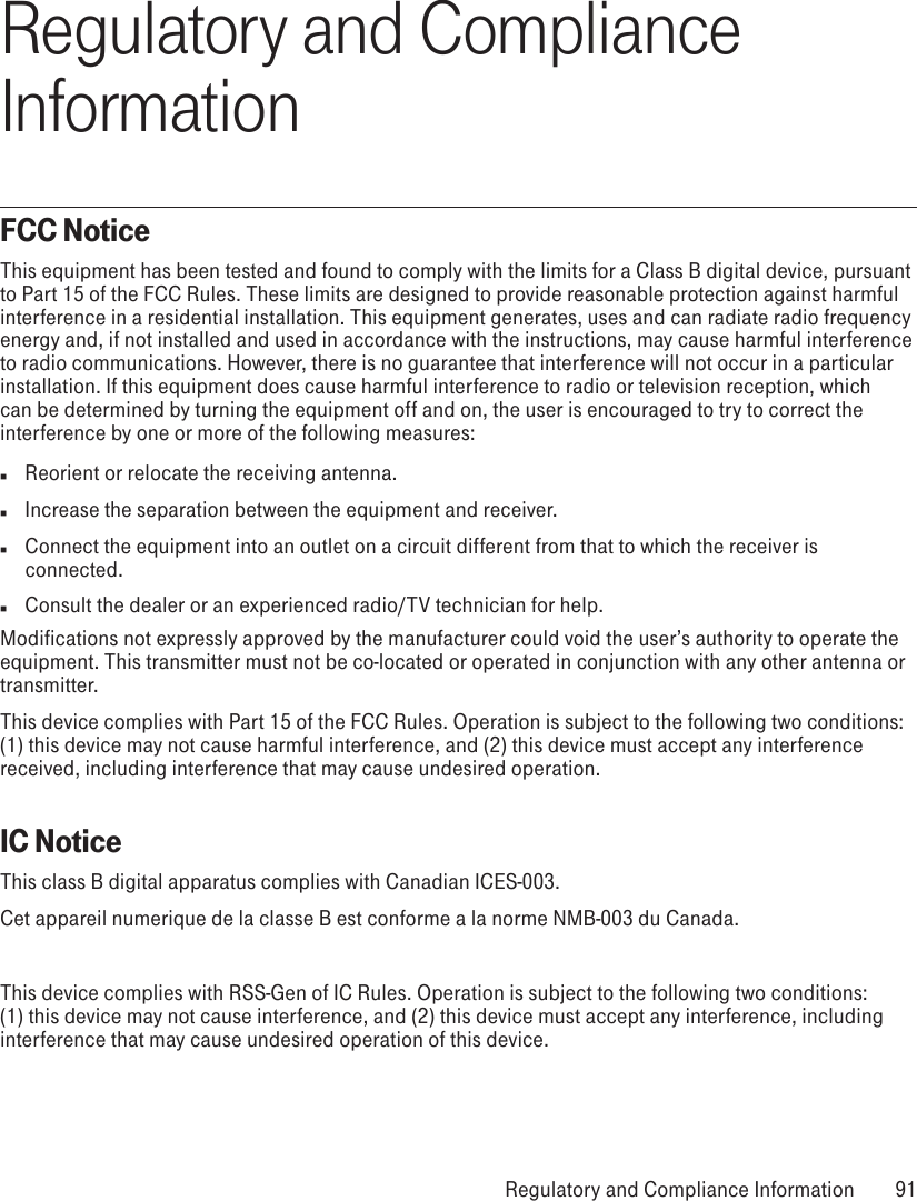 Regulatory and Compliance InformationFCC NoticeThis equipment has been tested and found to comply with the limits for a Class B digital device, pursuant to Part 15 of the FCC Rules. These limits are designed to provide reasonable protection against harmful interference in a residential installation. This equipment generates, uses and can radiate radio frequency energy and, if not installed and used in accordance with the instructions, may cause harmful interference to radio communications. However, there is no guarantee that interference will not occur in a particular installation. If this equipment does cause harmful interference to radio or television reception, which can be determined by turning the equipment off and on, the user is encouraged to try to correct the interference by one or more of the following measures:n  Reorient or relocate the receiving antenna.n  Increase the separation between the equipment and receiver.n  Connect the equipment into an outlet on a circuit different from that to which the receiver is connected.n  Consult the dealer or an experienced radio/TV technician for help.Modifications not expressly approved by the manufacturer could void the user’s authority to operate the equipment. This transmitter must not be co-located or operated in conjunction with any other antenna or transmitter.This device complies with Part 15 of the FCC Rules. Operation is subject to the following two conditions: (1) this device may not cause harmful interference, and (2) this device must accept any interference received, including interference that may cause undesired operation.IC NoticeThis class B digital apparatus complies with Canadian ICES-003.Cet appareil numerique de la classe B est conforme a la norme NMB-003 du Canada.This device complies with RSS-Gen of IC Rules. Operation is subject to the following two conditions: (1) this device may not cause interference, and (2) this device must accept any interference, including interference that may cause undesired operation of this device. Regulatory and Compliance Information  91