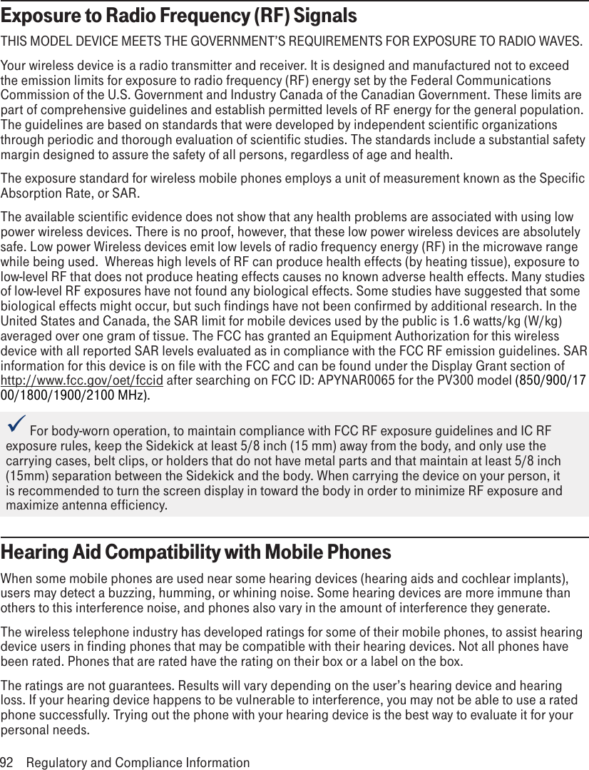 Exposure to Radio Frequency (RF) SignalsTHIS MODEL DEVICE MEETS THE GOVERNMENT’S REQUIREMENTS FOR EXPOSURE TO RADIO WAVES.Your wireless device is a radio transmitter and receiver. It is designed and manufactured not to exceed the emission limits for exposure to radio frequency (RF) energy set by the Federal Communications Commission of the U.S. Government and Industry Canada of the Canadian Government. These limits are part of comprehensive guidelines and establish permitted levels of RF energy for the general population. The guidelines are based on standards that were developed by independent scientific organizations through periodic and thorough evaluation of scientific studies. The standards include a substantial safety margin designed to assure the safety of all persons, regardless of age and health.The exposure standard for wireless mobile phones employs a unit of measurement known as the Specific Absorption Rate, or SAR. The available scientific evidence does not show that any health problems are associated with using low power wireless devices. There is no proof, however, that these low power wireless devices are absolutely safe. Low power Wireless devices emit low levels of radio frequency energy (RF) in the microwave range while being used.  Whereas high levels of RF can produce health effects (by heating tissue), exposure to low-level RF that does not produce heating effects causes no known adverse health effects. Many studies of low-level RF exposures have not found any biological effects. Some studies have suggested that some biological effects might occur, but such findings have not been confirmed by additional research. In the United States and Canada, the SAR limit for mobile devices used by the public is 1.6 watts/kg (W/kg) averaged over one gram of tissue. The FCC has granted an Equipment Authorization for this wireless device with all reported SAR levels evaluated as in compliance with the FCC RF emission guidelines. SAR information for this device is on file with the FCC and can be found under the Display Grant section of http://www.fcc.gov/oet/fccid after searching on FCC ID: APYNAR0065 for the PV300 model (850/900/1700/1800/1900/2100 MHz). For body-worn operation, to maintain compliance with FCC RF exposure guidelines and IC RF exposure rules, keep the Sidekick at least 5/8 inch (15 mm) away from the body, and only use the carrying cases, belt clips, or holders that do not have metal parts and that maintain at least 5/8 inch (15mm) separation between the Sidekick and the body. When carrying the device on your person, it is recommended to turn the screen display in toward the body in order to minimize RF exposure and maximize antenna efficiency.Hearing Aid Compatibility with Mobile PhonesWhen some mobile phones are used near some hearing devices (hearing aids and cochlear implants), users may detect a buzzing, humming, or whining noise. Some hearing devices are more immune than others to this interference noise, and phones also vary in the amount of interference they generate.The wireless telephone industry has developed ratings for some of their mobile phones, to assist hearing device users in finding phones that may be compatible with their hearing devices. Not all phones have been rated. Phones that are rated have the rating on their box or a label on the box.The ratings are not guarantees. Results will vary depending on the user’s hearing device and hearing loss. If your hearing device happens to be vulnerable to interference, you may not be able to use a rated phone successfully. Trying out the phone with your hearing device is the best way to evaluate it for your personal needs.92  Regulatory and Compliance Information