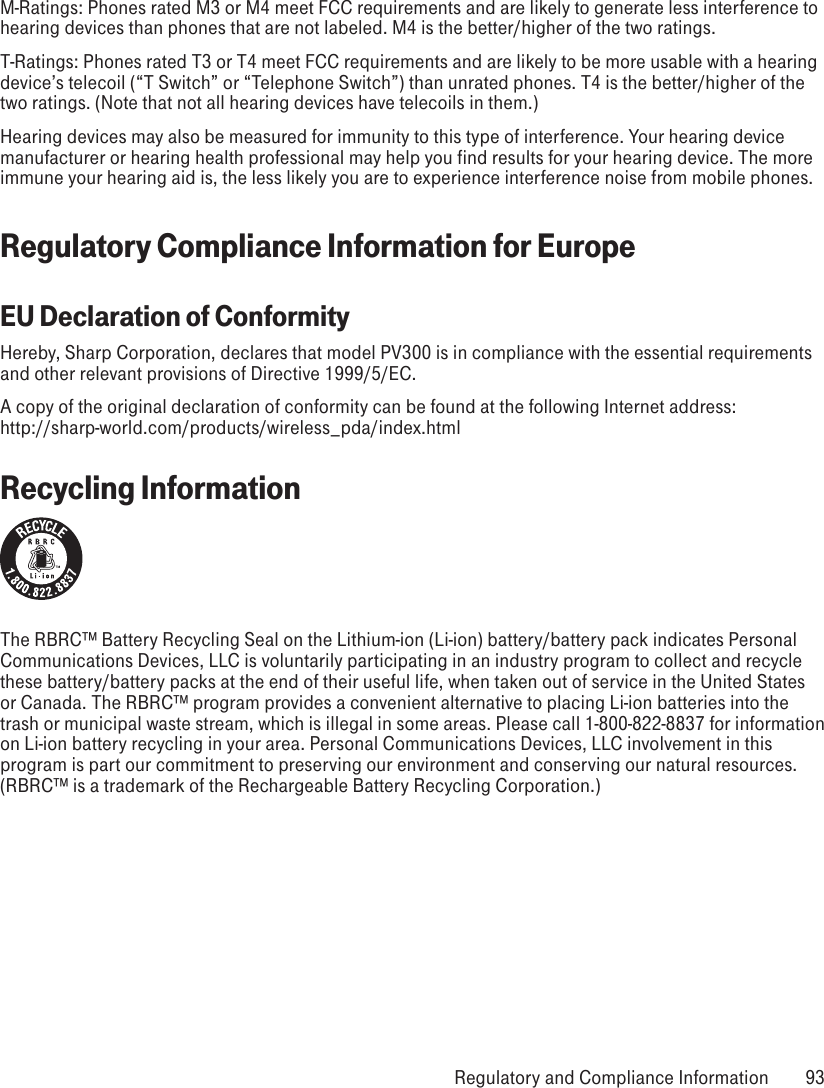 M-Ratings: Phones rated M3 or M4 meet FCC requirements and are likely to generate less interference to hearing devices than phones that are not labeled. M4 is the better/higher of the two ratings.T-Ratings: Phones rated T3 or T4 meet FCC requirements and are likely to be more usable with a hearing device’s telecoil (“T Switch” or “Telephone Switch”) than unrated phones. T4 is the better/higher of the two ratings. (Note that not all hearing devices have telecoils in them.)Hearing devices may also be measured for immunity to this type of interference. Your hearing device manufacturer or hearing health professional may help you find results for your hearing device. The more immune your hearing aid is, the less likely you are to experience interference noise from mobile phones.Regulatory Compliance Information for EuropeEU Declaration of ConformityHereby, Sharp Corporation, declares that model PV300 is in compliance with the essential requirements and other relevant provisions of Directive 1999/5/EC.A copy of the original declaration of conformity can be found at the following Internet address:  http://sharp-world.com/products/wireless_pda/index.htmlRecycling InformationThe RBRC™ Battery Recycling Seal on the Lithium-ion (Li-ion) battery/battery pack indicates Personal Communications Devices, LLC is voluntarily participating in an industry program to collect and recycle these battery/battery packs at the end of their useful life, when taken out of service in the United States or Canada. The RBRC™ program provides a convenient alternative to placing Li-ion batteries into the trash or municipal waste stream, which is illegal in some areas. Please call 1-800-822-8837 for information on Li-ion battery recycling in your area. Personal Communications Devices, LLC involvement in this program is part our commitment to preserving our environment and conserving our natural resources. (RBRC™ is a trademark of the Rechargeable Battery Recycling Corporation.) Regulatory and Compliance Information  93