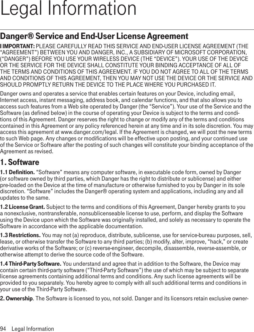 Legal InformationDanger® Service and End-User License AgreementI IMPORTANT: PLEASE CAREFULLY READ THIS SERVICE AND END-USER LICENSE AGREEMENT (THE “AGREEMENT”) BETWEEN YOU AND DANGER, INC., A SUBSIDIARY OF MICROSOFT CORPORATION, (“DANGER”) BEFORE YOU USE YOUR WIRELESS DEVICE (THE “DEVICE”). YOUR USE OF THE DEVICE OR THE SERVICE FOR THE DEVICE SHALL CONSTITUTE YOUR BINDING ACCEPTANCE OF ALL OF THE TERMS AND CONDITIONS OF THIS AGREEMENT. IF YOU DO NOT AGREE TO ALL OF THE TERMS AND CONDITIONS OF THIS AGREEMENT, THEN YOU MAY NOT USE THE DEVICE OR THE SERVICE AND SHOULD PROMPTLY RETURN THE DEVICE TO THE PLACE WHERE YOU PURCHASED IT.Danger owns and operates a service that enables certain features on your Device, including email, Internet access, instant messaging, address book, and calendar functions, and that also allows you to access such features from a Web site operated by Danger (the “Service”). Your use of the Service and the Software (as defined below) in the course of operating your Device is subject to the terms and condi-tions of this Agreement. Danger reserves the right to change or modify any of the terms and conditions contained in this Agreement or any policy referenced herein at any time and in its sole discretion. You may access this agreement at www.danger.com/legal. If the Agreement is changed, we will post the new terms to such Web page. Any changes or modifications will be effective upon posting, and your continued use of the Service or Software after the posting of such changes will constitute your binding acceptance of the Agreement as revised.1. Software1.1 Definition. “Software” means any computer software, in executable code form, owned by Danger (or software owned by third parties, which Danger has the right to distribute or sublicense) and either pre-loaded on the Device at the time of manufacture or otherwise furnished to you by Danger in its sole discretion. “Software” includes the Danger® operating system and applications, including any and all updates to the same.1.2 License Grant. Subject to the terms and conditions of this Agreement, Danger hereby grants to you a nonexclusive, nontransferable, nonsublicenseable license to use, perform, and display the Software using the Device upon which the Software was originally installed, and solely as necessary to operate the Software in accordance with the applicable documentation.1.3 Restrictions. You may not (a) reproduce, distribute, sublicense, use for service-bureau purposes, sell, lease, or otherwise transfer the Software to any third parties; (b) modify, alter, improve, “hack,” or create derivative works of the Software; or (c) reverse-engineer, decompile, disassemble, reverse-assemble, or otherwise attempt to derive the source code of the Software.1.4 Third-Party Software. You understand and agree that in addition to the Software, the Device may contain certain third-party software (“Third-Party Software”) the use of which may be subject to separate license agreements containing additional terms and conditions. Any such license agreements will be provided to you separately. You hereby agree to comply with all such additional terms and conditions in your use of the Third-Party Software.2. Ownership. The Software is licensed to you, not sold. Danger and its licensors retain exclusive owner-94  Legal Information