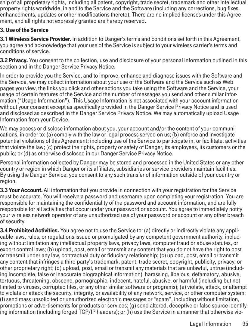 ship of all proprietary rights, including all patent, copyright, trade secret, trademark and other intellectual property rights worldwide, in and to the Service and the Software (including any corrections, bug fixes, enhancements, updates or other modifications thereto). There are no implied licenses under this Agree-ment, and all rights not expressly granted are hereby reserved.3. Use of the Service3.1 Wireless Service Provider. In addition to Danger’s terms and conditions set forth in this Agreement, you agree and acknowledge that your use of the Service is subject to your wireless carrier’s terms and conditions of service.3.2 Privacy. You consent to the collection, use and disclosure of your personal information outlined in this section and in the Danger Service Privacy Notice. In order to provide you the Service, and to improve, enhance and diagnose issues with the Software and the Service, we may collect information about your use of the Software and the Service such as Web pages you view, the links you click and other actions you take using the Software and the Service, your usage of certain features of the Service and the number of messages you send and other similar infor-mation (“Usage Information”).  This Usage Information is not associated with your account information without your consent except as specifically provided in the Danger Service Privacy Notice and is used and disclosed as described in the Danger Service Privacy Notice. We may automatically upload Usage Information from your Device. We may access or disclose information about you, your account and/or the content of your communi-cations, in order to: (a) comply with the law or legal process served on us; (b) enforce and investigate potential violations of this Agreement; including use of the Service to participate in, or facilitate, activities that violate the law; (c) protect the rights, property or safety of Danger, its employees, its customers or the public; or (d) as otherwise disclosed in our Danger Service Privacy Notice.  Personal information collected by Danger may be stored and processed in the United States or any other country or region in which Danger or its affiliates, subsidiaries or service providers maintain facilities. By using the Danger Service, you consent to any such transfer of information outside of your country or region.  3.3 Your Account. All information that you provide in connection with your registration for the Service must be accurate. You will receive a password and username upon completing your registration. You are responsible for maintaining the confidentiality of the password and account information, and are fully responsible for all activities that occur under your password or account. You agree to immediately notify your wireless network operator of any unauthorized use of your password or account or any other breach of security.3.4 Prohibited Activities. You agree not to use the Service to: (a) directly or indirectly violate any appli-cable laws, rules, or regulations issued or promulgated by any competent government authority, includ-ing without limitation any intellectual property laws, privacy laws, computer fraud or abuse statutes, or export control laws; (b) upload, post, email or transmit any content that you do not have the right to post or transmit under any law, contractual duty or fiduciary relationship; (c) upload, post, email or transmit any content that infringes a third party’s trademark, patent, trade secret, copyright, publicity, privacy, or other proprietary right; (d) upload, post, email or transmit any materials that are unlawful, untrue (includ-ing incomplete, false or inaccurate biographical information), harassing, libelous, defamatory, abusive, tortuous, threatening, obscene, pornographic, indecent, hateful, abusive, or harmful (including but not limited to viruses, corrupted files, or any other similar software or programs); (e) violate, attack, or attempt to violate or attack the security, integrity, or availability of any network, service, or other computer system; (f) send mass unsolicited or unauthorized electronic messages or “spam”, including without limitation, promotions or advertisements for products or services; (g) send altered, deceptive or false source-identify-ing information (including forged TCP/IP headers); or (h) use the Service in a manner that otherwise vio- Legal Information  95