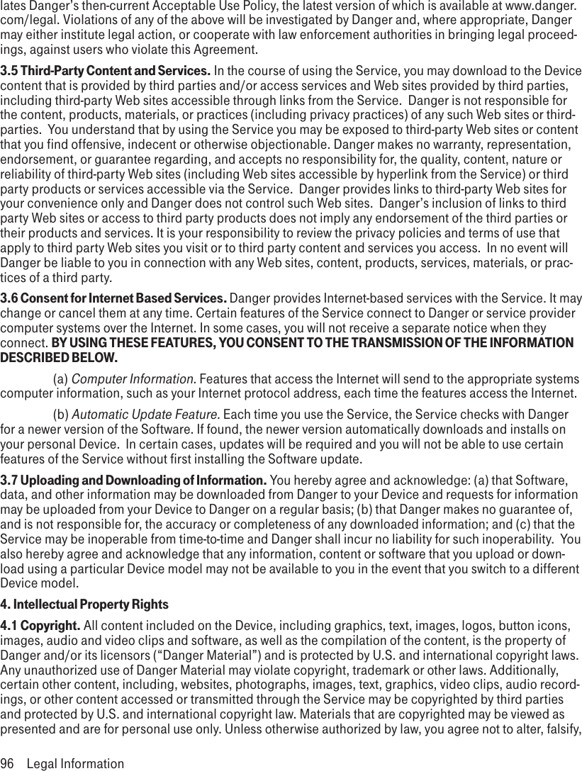 lates Danger’s then-current Acceptable Use Policy, the latest version of which is available at www.danger.com/legal. Violations of any of the above will be investigated by Danger and, where appropriate, Danger may either institute legal action, or cooperate with law enforcement authorities in bringing legal proceed-ings, against users who violate this Agreement.3.5 Third-Party Content and Services. In the course of using the Service, you may download to the Device content that is provided by third parties and/or access services and Web sites provided by third parties, including third-party Web sites accessible through links from the Service.  Danger is not responsible for the content, products, materials, or practices (including privacy practices) of any such Web sites or third-parties.  You understand that by using the Service you may be exposed to third-party Web sites or content that you find offensive, indecent or otherwise objectionable. Danger makes no warranty, representation, endorsement, or guarantee regarding, and accepts no responsibility for, the quality, content, nature or reliability of third-party Web sites (including Web sites accessible by hyperlink from the Service) or third party products or services accessible via the Service.  Danger provides links to third-party Web sites for your convenience only and Danger does not control such Web sites.  Danger’s inclusion of links to third party Web sites or access to third party products does not imply any endorsement of the third parties or their products and services. It is your responsibility to review the privacy policies and terms of use that apply to third party Web sites you visit or to third party content and services you access.  In no event will Danger be liable to you in connection with any Web sites, content, products, services, materials, or prac-tices of a third party.  3.6 Consent for Internet Based Services. Danger provides Internet-based services with the Service. It may change or cancel them at any time. Certain features of the Service connect to Danger or service provider computer systems over the Internet. In some cases, you will not receive a separate notice when they connect. BY USING THESE FEATURES, YOU CONSENT TO THE TRANSMISSION OF THE INFORMATION DESCRIBED BELOW.    (a) Computer Information. Features that access the Internet will send to the appropriate systems computer information, such as your Internet protocol address, each time the features access the Internet.    (b) Automatic Update Feature. Each time you use the Service, the Service checks with Danger for a newer version of the Software. If found, the newer version automatically downloads and installs on your personal Device.  In certain cases, updates will be required and you will not be able to use certain features of the Service without first installing the Software update.3.7 Uploading and Downloading of Information. You hereby agree and acknowledge: (a) that Software, data, and other information may be downloaded from Danger to your Device and requests for information may be uploaded from your Device to Danger on a regular basis; (b) that Danger makes no guarantee of, and is not responsible for, the accuracy or completeness of any downloaded information; and (c) that the Service may be inoperable from time-to-time and Danger shall incur no liability for such inoperability.  You also hereby agree and acknowledge that any information, content or software that you upload or down-load using a particular Device model may not be available to you in the event that you switch to a different Device model.4. Intellectual Property Rights4.1 Copyright. All content included on the Device, including graphics, text, images, logos, button icons, images, audio and video clips and software, as well as the compilation of the content, is the property of Danger and/or its licensors (“Danger Material”) and is protected by U.S. and international copyright laws. Any unauthorized use of Danger Material may violate copyright, trademark or other laws. Additionally, certain other content, including, websites, photographs, images, text, graphics, video clips, audio record-ings, or other content accessed or transmitted through the Service may be copyrighted by third parties and protected by U.S. and international copyright law. Materials that are copyrighted may be viewed as presented and are for personal use only. Unless otherwise authorized by law, you agree not to alter, falsify, 96  Legal Information