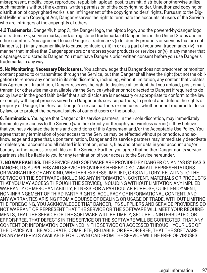 misrepresent, modify, copy, reproduce, republish, upload, post, transmit, distribute or otherwise utilize such materials without the express, written permission of the copyright holder. Unauthorized copying or distribution of copyrighted works is an infringement of the copyright holders’ rights. Pursuant to the Dig-ital Millennium Copyright Act, Danger reserves the right to terminate the accounts of users of the Service who are infringers of the copyrights of others.4.2 Trademarks. Danger®, hiptop®, the Danger logo, the hiptop logo, and the powered-by-danger logo are trademarks, service marks, and/or registered trademarks of Danger, Inc. in the United States and in other countries. You agree not to use Danger’s trademarks (i) to identify products or services that are not Danger’s, (ii) in any manner likely to cause confusion, (iii) in or as a part of your own trademarks, (iv) in a manner that implies that Danger sponsors or endorses your products or services or (v) in any manner that disparages or discredits Danger. You must have Danger’s prior written consent before you use Danger’s trademarks in any way.5. No Monitoring; Necessary Disclosures. You acknowledge that Danger does not pre-screen or monitor content posted to or transmitted through the Service, but that Danger shall have the right (but not the obli-gation) to remove any content in its sole discretion, including, without limitation, any content that violates this Agreement. In addition, Danger reserves the right to disclose all content that you upload, post, email, transmit or otherwise make available via the Service (whether or not directed to Danger) if required to do so by law or in the good faith belief that such disclosure is necessary or appropriate to conform to the law or comply with legal process served on Danger or its service partners, to protect and defend the rights or property of Danger, the Service, Danger’s service partners or end users, whether or not required to do so by law, or to protect the personal safety of our end users or the public.6. Termination. You agree that Danger or its service partners, in their sole discretion, may immediately terminate your access to the Service (whether directly or through your wireless carrier) if they believe that you have violated the terms and conditions of this Agreement and/or the Acceptable Use Policy. You agree that any termination of your access to the Service may be effected without prior notice, and ac-knowledge and agree that, upon termination, Danger and its service partners may immediately deactivate or delete your account and all related information, emails, files and other data in your account and/or bar any further access to such files or the Service. Further, you agree that neither Danger nor its service partners shall be liable to you for any termination of your access to the Service hereunder.7. NO WARRANTIES. THE SERVICE AND SOFTWARE ARE PROVIDED BY DANGER ON AN “AS IS” BASIS. DANGER, ITS SUPPLIERS AND SERVICE PROVIDERS HEREBY DISCLAIM ALL REPRESENTATIONS OR WARRANTIES OF ANY KIND, WHETHER EXPRESS, IMPLIED, OR STATUTORY, RELATING TO THE SERVICE OR THE SOFTWARE (INCLUDING ANY INFORMATION, CONTENT, MATERIALS OR PRODUCTS THAT YOU MAY ACCESS THROUGH THE SERVICE), INCLUDING WITHOUT LIMITATION ANY IMPLIED WARRANTY OF MERCHANTABILITY, FITNESS FOR A PARTICULAR PURPOSE, QUIET ENJOYMENT, NON-INFRINGEMENT OF THIRD PARTY RIGHTS, ACCURACY OF INFORMATIONAL CONTENT, AND ANY WARRANTIES ARISING FROM A COURSE OF DEALING OR USAGE OF TRADE. WITHOUT LIMITING THE FOREGOING, YOU ACKNOWLEDGE THAT DANGER, ITS SUPPLIERS AND SERVICE PROVIDERS DO NOT WARRANT OR REPRESENT THAT THE SERVICE OR THE SOFTWARE WILL MEET YOUR REQUIRE-MENTS, THAT THE SERVICE OR THE SOFTWARE WILL BE TIMELY, SECURE, UNINTERRUPTED, OR ERROR-FREE, THAT DEFECTS IN THE SERVICE OR THE SOFTWARE WILL BE CORRECTED, THAT ANY CONTENT OR INFORMATION CONTAINED IN THE SERVICE OR ACCESSED THROUGH YOUR USE OF THE DEVICE WILL BE ACCURATE, COMPLETE, RELIABLE, OR ERROR-FREE, THAT THE SOFTWARE OR ANY MATERIALS AVAILABLE FOR DOWNLOAD FROM THE SERVICE WILL BE FREE OF VIRUSES  Legal Information  97