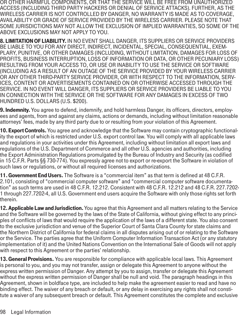 OR OTHER HARMFUL COMPONENTS, OR THAT THE SERVICE WILL BE FREE FROM UNAUTHORIZED ACCESS (INCLUDING THIRD PARTY HACKERS OR DENIAL OF SERVICE ATTACKS). FURTHER, AS THE WIRELESS CARRIER IS NOT CONTROLLED BY DANGER, NO WARRANTY IS MADE AS TO COVERAGE, AVAILABILITY OR GRADE OF SERVICE PROVIDED BY THE WIRELESS CARRIER. PLEASE NOTE THAT SOME JURISDICTIONS MAY NOT ALLOW THE EXCLUSION OF IMPLIED WARRANTIES, SO SOME OF THE ABOVE EXCLUSIONS MAY NOT APPLY TO YOU.8. LIMITATION OF LIABILITY. IN NO EVENT SHALL DANGER, ITS SUPPLIERS OR SERVICE PROVIDERS BE LIABLE TO YOU FOR ANY DIRECT, INDIRECT, INCIDENTAL, SPECIAL, CONSEQUENTIAL, EXEM-PLARY, PUNITIVE, OR OTHER DAMAGES (INCLUDING, WITHOUT LIMITATION, DAMAGES FOR LOSS OF PROFITS, BUSINESS INTERRUPTION, LOSS OF INFORMATION OR DATA, OR OTHER PECUNIARY LOSS) RESULTING FROM YOUR ACCESS TO, OR USE OR INABILITY TO USE THE SERVICE OR SOFTWARE (INCLUDING AS A RESULT OF AN OUTAGE OF THE SERVICE PROVIDED BY YOUR WIRELESS CARRIER OR ANY OTHER THIRD-PARTY SERVICE PROVIDER, OR WITH RESPECT TO THE INFORMATION, SERV-ICES, CONTENT OR ADVERTISEMENTS CONTAINED ON OR OTHERWISE ACCESSED THROUGH THE SERVICE. IN NO EVENT WILL DANGER, ITS SUPPLIERS OR SERVICE PROVIDERS BE LIABLE TO YOU IN CONNECTION WITH THE SERVICE OR THE SOFTWARE FOR ANY DAMAGES IN EXCESS OF TWO HUNDRED U.S. DOLLARS (U.S. $200).9. Indemnity. You agree to defend, indemnify, and hold harmless Danger, its officers, directors, employ-ees and agents, from and against any claims, actions or demands, including without limitation reasonable attorneys’ fees, made by any third party due to or resulting from your violation of this Agreement.10. Export Controls. You agree and acknowledge that the Software may contain cryptographic functional-ity the export of which is restricted under U.S. export control law. You will comply with all applicable laws and regulations in your activities under this Agreement, including without limitation all export laws and regulations of the U.S. Department of Commerce and all other U.S. agencies and authorities, including the Export Administration Regulations promulgated by the Bureau of Industry and Security (as codified in 15 C.F.R. Parts §§ 730-774). You expressly agree not to export or re-export the Software in violation of such laws or regulations, or without all required licenses and authorizations.11. Government End Users. The Software is a “commercial item” as that term is defined at 48 C.F.R. 2.101, consisting of “commercial computer software” and “commercial computer software documenta-tion” as such terms are used in 48 C.F.R. 12.212. Consistent with 48 C.F.R. 12.212 and 48 C.F.R. 227.7202-1 through 227.7202-4, all U.S. Government end users acquire the Software with only those rights set forth therein.12. Applicable Law and Jurisdiction. You agree that this Agreement and all matters relating to the Service and the Software will be governed by the laws of the State of California, without giving effect to any princi-ples of conflicts of laws that would require the application of the laws of a different state. You also consent to the exclusive jurisdiction and venue of the Superior Court of Santa Clara County for state claims and the Northern District of California for federal claims in all disputes arising out of or relating to the Software or the Service. The parties agree that the Uniform Computer Information Transaction Act (or any statutory implementation of it) and the United Nations Convention on the International Sale of Goods will not apply with respect to this Agreement or the parties’ relationship.13. General Provisions. You are responsible for compliance with applicable local laws. This Agreement is personal to you, and you may not transfer, assign or delegate this Agreement to anyone without the express written permission of Danger. Any attempt by you to assign, transfer or delegate this Agreement without the express written permission of Danger shall be null and void. The paragraph headings in this Agreement, shown in boldface type, are included to help make the agreement easier to read and have no binding effect. The waiver of any breach or default, or any delay in exercising any rights shall not consti-tute a waiver of any subsequent breach or default. This Agreement constitutes the complete and exclusive 98  Legal Information