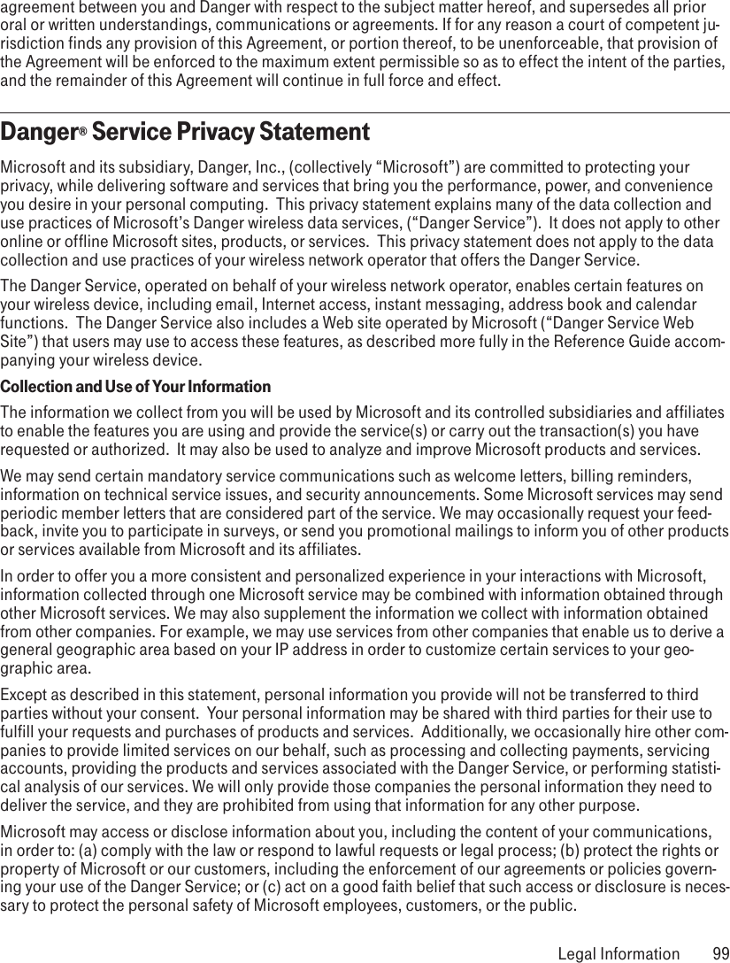 agreement between you and Danger with respect to the subject matter hereof, and supersedes all prior oral or written understandings, communications or agreements. If for any reason a court of competent ju-risdiction finds any provision of this Agreement, or portion thereof, to be unenforceable, that provision of the Agreement will be enforced to the maximum extent permissible so as to effect the intent of the parties, and the remainder of this Agreement will continue in full force and effect.Danger® Service Privacy StatementMicrosoft and its subsidiary, Danger, Inc., (collectively “Microsoft”) are committed to protecting your privacy, while delivering software and services that bring you the performance, power, and convenience you desire in your personal computing.  This privacy statement explains many of the data collection and use practices of Microsoft’s Danger wireless data services, (“Danger Service”).  It does not apply to other online or offline Microsoft sites, products, or services.  This privacy statement does not apply to the data collection and use practices of your wireless network operator that offers the Danger Service.  The Danger Service, operated on behalf of your wireless network operator, enables certain features on your wireless device, including email, Internet access, instant messaging, address book and calendar functions.  The Danger Service also includes a Web site operated by Microsoft (“Danger Service Web Site”) that users may use to access these features, as described more fully in the Reference Guide accom-panying your wireless device.  Collection and Use of Your InformationThe information we collect from you will be used by Microsoft and its controlled subsidiaries and affiliates to enable the features you are using and provide the service(s) or carry out the transaction(s) you have requested or authorized.  It may also be used to analyze and improve Microsoft products and services.We may send certain mandatory service communications such as welcome letters, billing reminders, information on technical service issues, and security announcements. Some Microsoft services may send periodic member letters that are considered part of the service. We may occasionally request your feed-back, invite you to participate in surveys, or send you promotional mailings to inform you of other products or services available from Microsoft and its affiliates.In order to offer you a more consistent and personalized experience in your interactions with Microsoft, information collected through one Microsoft service may be combined with information obtained through other Microsoft services. We may also supplement the information we collect with information obtained from other companies. For example, we may use services from other companies that enable us to derive a general geographic area based on your IP address in order to customize certain services to your geo-graphic area.Except as described in this statement, personal information you provide will not be transferred to third parties without your consent.  Your personal information may be shared with third parties for their use to fulfill your requests and purchases of products and services.  Additionally, we occasionally hire other com-panies to provide limited services on our behalf, such as processing and collecting payments, servicing accounts, providing the products and services associated with the Danger Service, or performing statisti-cal analysis of our services. We will only provide those companies the personal information they need to deliver the service, and they are prohibited from using that information for any other purpose. Microsoft may access or disclose information about you, including the content of your communications, in order to: (a) comply with the law or respond to lawful requests or legal process; (b) protect the rights or property of Microsoft or our customers, including the enforcement of our agreements or policies govern-ing your use of the Danger Service; or (c) act on a good faith belief that such access or disclosure is neces-sary to protect the personal safety of Microsoft employees, customers, or the public. Legal Information  99