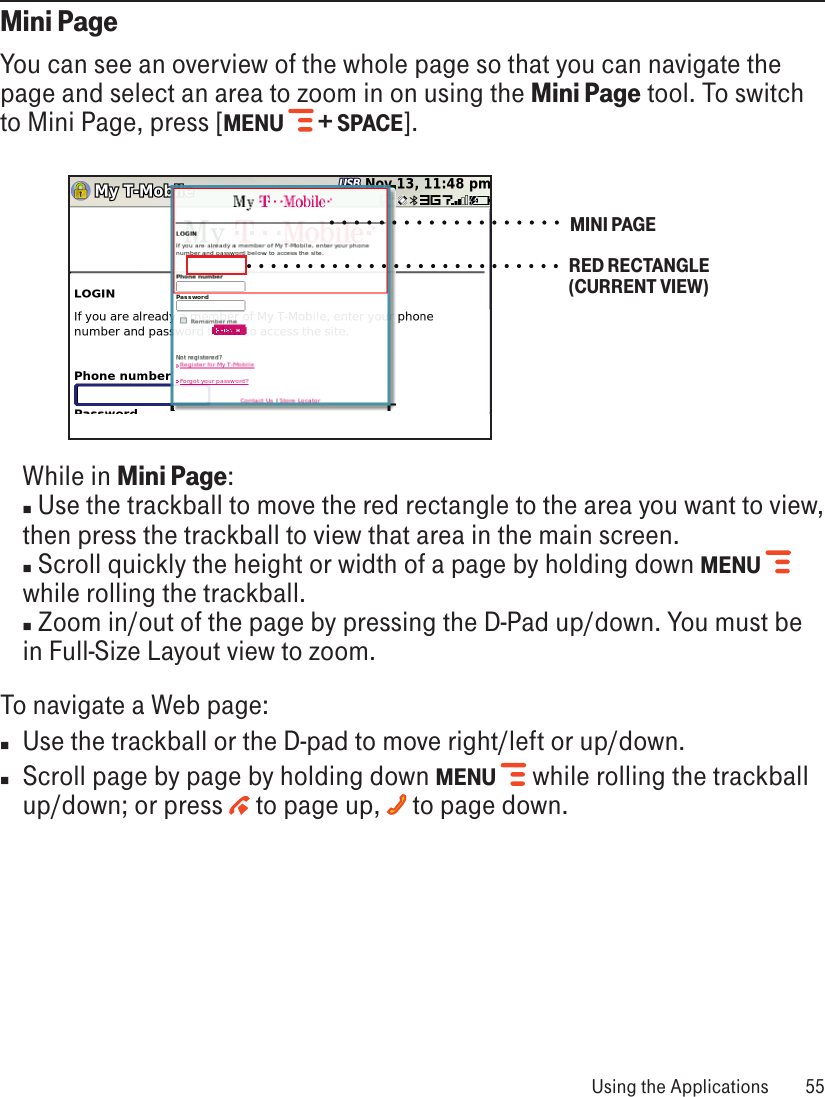 Mini PageYou can see an overview of the whole page so that you can navigate the page and select an area to zoom in on using the Mini Page tool. To switch to Mini Page, press [MENU   + SPACE]. MINI PAGERED RECTANGLE (CURRENT VIEW)   While in Mini Page: n Use the trackball to move the red rectangle to the area you want to view, then press the trackball to view that area in the main screen.  n Scroll quickly the height or width of a page by holding down MENU  while rolling the trackball. n Zoom in/out of the page by pressing the D-Pad up/down. You must be in Full-Size Layout view to zoom.To navigate a Web page:nUse the trackball or the D-pad to move right/left or up/down. nScroll page by page by holding down MENU  while rolling the trackball up/down; or press   to page up,   to page down. Using the Applications  55